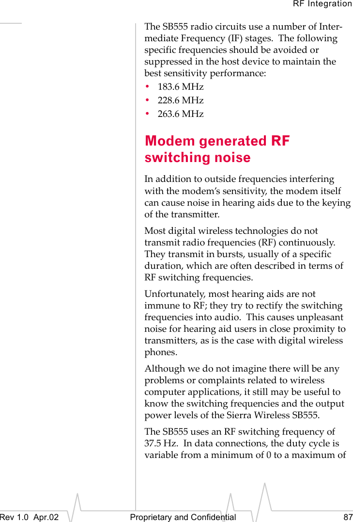 RF IntegrationRev 1.0 Apr.02 Proprietary and Confidential 87The SB555 radio circuits use a number of Inter-mediate Frequency (IF) stages. The following specific frequencies should be avoided or suppressed in the host device to maintain the best sensitivity performance:•183.6 MHz•228.6 MHz•263.6 MHzModem generated RF switching noiseIn addition to outside frequencies interfering with the modem’s sensitivity, the modem itself can cause noise in hearing aids due to the keying of the transmitter.Most digital wireless technologies do not transmit radio frequencies (RF) continuously. They transmit in bursts, usually of a specific duration, which are often described in terms of RF switching frequencies.Unfortunately, most hearing aids are not immune to RF; they try to rectify the switching frequencies into audio. This causes unpleasant noise for hearing aid users in close proximity to transmitters, as is the case with digital wireless phones.Although we do not imagine there will be any problems or complaints related to wireless computer applications, it still may be useful to know the switching frequencies and the output power levels of the Sierra Wireless SB555.The SB555 uses an RF switching frequency of 37.5 Hz. In data connections, the duty cycle is variable from a minimum of 0 to a maximum of
