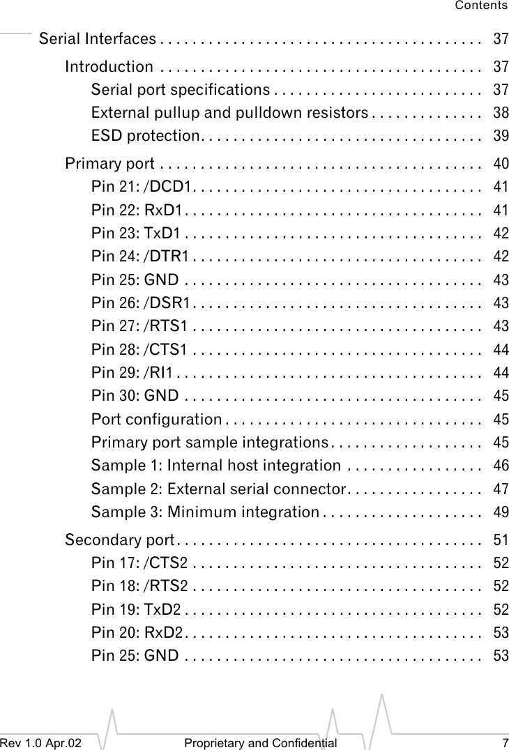 ContentsRev 1.0 Apr.02 Proprietary and Confidential 7Serial Interfaces . . . . . . . . . . . . . . . . . . . . . . . . . . . . . . . . . . . . . . . . 37Introduction . . . . . . . . . . . . . . . . . . . . . . . . . . . . . . . . . . . . . . . . 37Serial port specifications . . . . . . . . . . . . . . . . . . . . . . . . . . 37External pullup and pulldown resistors . . . . . . . . . . . . . . 38ESD protection. . . . . . . . . . . . . . . . . . . . . . . . . . . . . . . . . . . 39Primary port . . . . . . . . . . . . . . . . . . . . . . . . . . . . . . . . . . . . . . . . 40Pin 21: /DCD1. . . . . . . . . . . . . . . . . . . . . . . . . . . . . . . . . . . . 41Pin 22: RxD1. . . . . . . . . . . . . . . . . . . . . . . . . . . . . . . . . . . . . 41Pin 23: TxD1 . . . . . . . . . . . . . . . . . . . . . . . . . . . . . . . . . . . . . 42Pin 24: /DTR1 . . . . . . . . . . . . . . . . . . . . . . . . . . . . . . . . . . . . 42Pin 25: GND . . . . . . . . . . . . . . . . . . . . . . . . . . . . . . . . . . . . . 43Pin 26: /DSR1 . . . . . . . . . . . . . . . . . . . . . . . . . . . . . . . . . . . . 43Pin 27: /RTS1 . . . . . . . . . . . . . . . . . . . . . . . . . . . . . . . . . . . . 43Pin 28: /CTS1 . . . . . . . . . . . . . . . . . . . . . . . . . . . . . . . . . . . . 44Pin 29: /RI1 . . . . . . . . . . . . . . . . . . . . . . . . . . . . . . . . . . . . . . 44Pin 30: GND . . . . . . . . . . . . . . . . . . . . . . . . . . . . . . . . . . . . . 45Port configuration . . . . . . . . . . . . . . . . . . . . . . . . . . . . . . . . 45Primary port sample integrations . . . . . . . . . . . . . . . . . . . 45Sample 1: Internal host integration . . . . . . . . . . . . . . . . . 46Sample 2: External serial connector. . . . . . . . . . . . . . . . . 47Sample 3: Minimum integration . . . . . . . . . . . . . . . . . . . . 49Secondary port. . . . . . . . . . . . . . . . . . . . . . . . . . . . . . . . . . . . . . 51Pin 17: /CTS2 . . . . . . . . . . . . . . . . . . . . . . . . . . . . . . . . . . . . 52Pin 18: /RTS2 . . . . . . . . . . . . . . . . . . . . . . . . . . . . . . . . . . . . 52Pin 19: TxD2 . . . . . . . . . . . . . . . . . . . . . . . . . . . . . . . . . . . . . 52Pin 20: RxD2. . . . . . . . . . . . . . . . . . . . . . . . . . . . . . . . . . . . . 53Pin 25: GND . . . . . . . . . . . . . . . . . . . . . . . . . . . . . . . . . . . . . 53