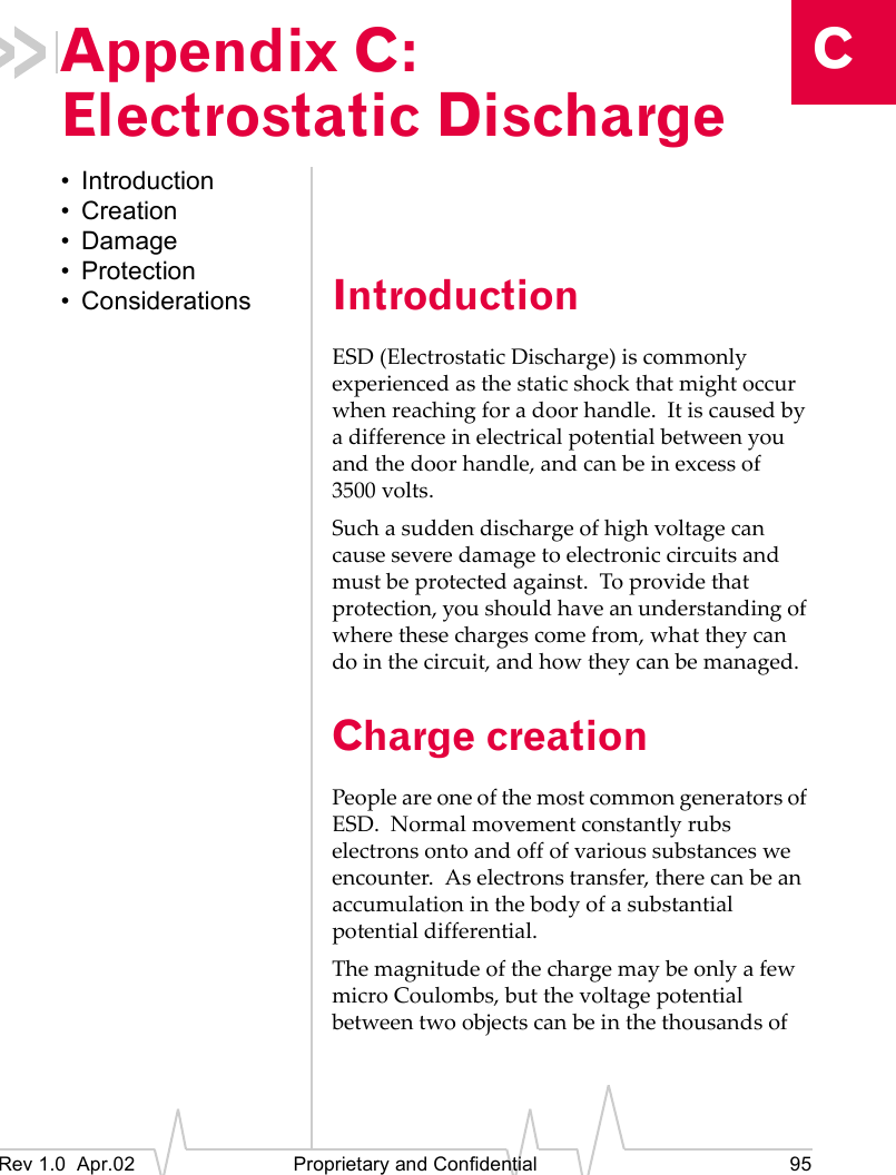 CRev 1.0 Apr.02 Proprietary and Confidential 95Appendix C: Electrostatic Discharge• Introduction• Creation• Damage•Protection• Considerations IntroductionESD (Electrostatic Discharge) is commonly experienced as the static shock that might occur when reaching for a door handle. It is caused by a difference in electrical potential between you and the door handle, and can be in excess of 3500 volts.Such a sudden discharge of high voltage can cause severe damage to electronic circuits and must be protected against. To provide that protection, you should have an understanding of where these charges come from, what they can do in the circuit, and how they can be managed.Charge creationPeople are one of the most common generators of ESD. Normal movement constantly rubs electrons onto and off of various substances we encounter. As electrons transfer, there can be an accumulation in the body of a substantial potential differential.The magnitude of the charge may be only a few micro Coulombs, but the voltage potential between two objects can be in the thousands of