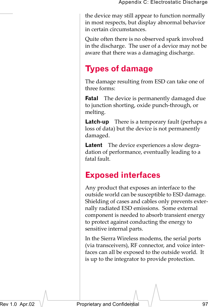Appendix C: Electrostatic DischargeRev 1.0 Apr.02 Proprietary and Confidential 97the device may still appear to function normally in most respects, but display abnormal behavior in certain circumstances.Quite often there is no observed spark involved in the discharge. The user of a device may not be aware that there was a damaging discharge.Types of damageThe damage resulting from ESD can take one of three forms:Fatal The device is permanently damaged due to junction shorting, oxide punch-through, or melting.Latch-up There is a temporary fault (perhaps a loss of data) but the device is not permanently damaged.Latent The device experiences a slow degra-dation of performance, eventually leading to a fatal fault.Exposed interfacesAny product that exposes an interface to the outside world can be susceptible to ESD damage. Shielding of cases and cables only prevents exter-nally radiated ESD emissions. Some external component is needed to absorb transient energy to protect against conducting the energy to sensitive internal parts.In the Sierra Wireless modems, the serial ports (via transceivers), RF connector, and voice inter-faces can all be exposed to the outside world. It is up to the integrator to provide protection.
