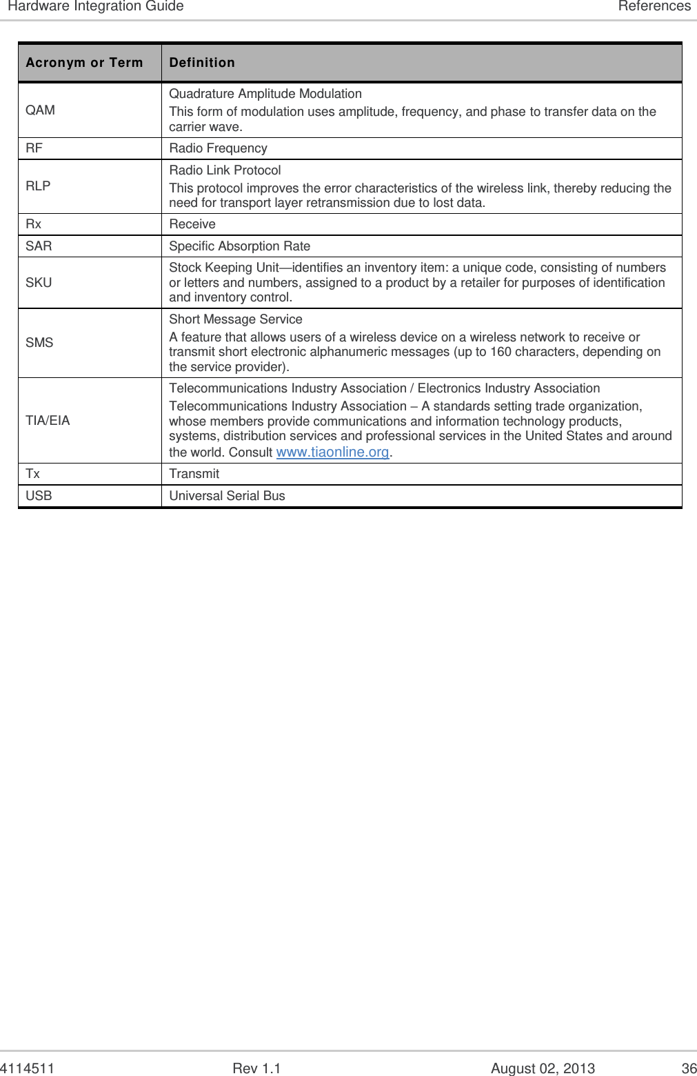  4114511  Rev 1.1  August 02, 2013  34 7.  References 7.1.  Sierra Wireless Documentation [1] AirPrime SL3010T Product Technical Specification and Customer Design Guidelines Reference: 4112902 [2] AirPrime SL Series Universal Development Kit User Guide Reference number: WA_DEV_LG_UGD_003 [3] AirPrime SL Series Mechanical Socket Development Kit Quick Start Guide Reference number: 4112314 [4] AT Command Reference Guide Reference: 2130620 [5] EMConnect Guide Reference: 2131177 [6] CnS Reference Reference: 2130754 7.2.  Acronyms and Definitions Table 21.  Acronyms and Definitions Acronym or Term Definition 1xEV-DO Single Carrier (1X) EVolution – Data Only. A high-speed standard for cellular packet data communications Supports Internet connections with data rates up to 3.1 Mbps (downlink from the network) and 1.8 Mbps (uplink to the network). Average data rates are roughly: for Rev. A: 600-1300 kbps (downlink from the network) and 300-400 kbps (uplink to the network); for Rev. 0: 400-700 kbps (downlink from the network) and 40-80 kbps (uplink to the network). Actual speed depends on the network conditions. Compare to 1X. 1X Single Carrier (1X) Radio Transmission Technology. A high-speed standard for cellular packet data communications Supports Internet connections with data rates up to 153 kbps (simultaneously in each direction—downlink and uplink). Actual speed depends on the network conditions. Compare to 1xEV-DO. API Application Programming Interface AT A set of modem commands, preceded by “AT,” originally developed by Hayes, Inc. for their modems. The structure (but not the specific commands, which vary greatly from manufacturer to manufacturer) is a de facto modem industry standard. CDG CDMA Development Group CDMA Code Division Multiple Access A wideband spread spectrum technique used in digital cellular, personal communications services, and other wireless networks. Wide channels (1.25 MHz) are obtained through spread spectrum transmissions, thus allowing many active users to share the same channel. Each user is assigned a unique digital code, which differentiates the individual conversations on the same channel. CDMAOne The IS-95 CDMA standard developed by QUALCOMM Inc. 