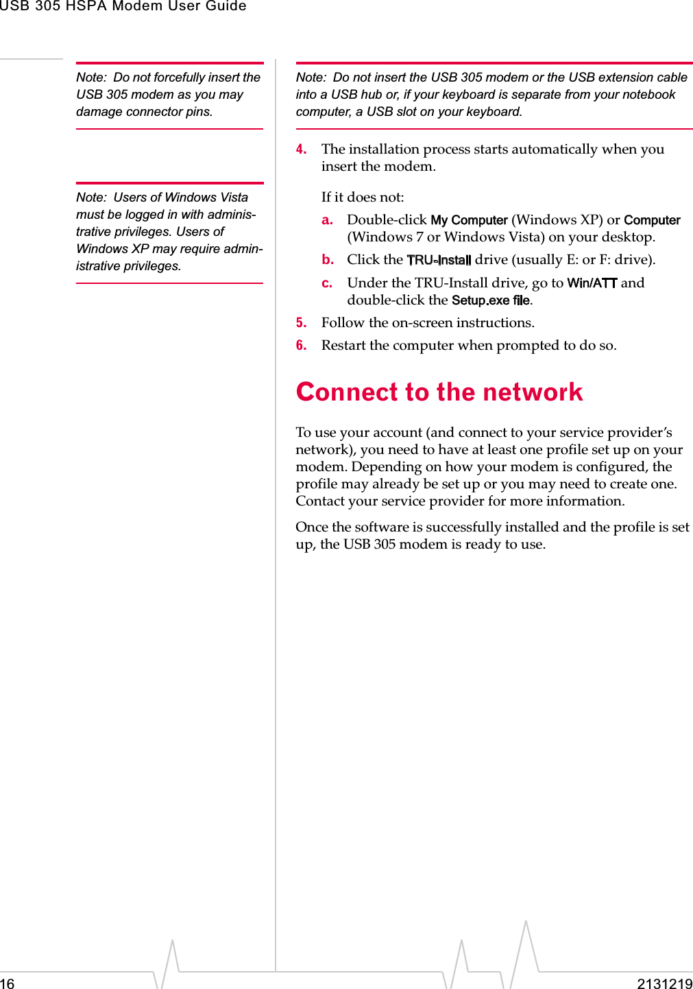 USB 305 HSPA Modem User Guide16 2131219Note: Do not forcefully insert the USB 305 modem as you may damage connector pins.Note: Do not insert the USB 305 modem or the USB extension cable into a USB hub or, if your keyboard is separate from your notebook computer, a USB slot on your keyboard.4. Theȱinstallationȱprocessȱstartsȱautomaticallyȱwhenȱyouȱinsertȱtheȱmodem.Note: Users of Windows Vista must be logged in with adminis-trative privileges. Users of Windows XP may require admin-istrative privileges.Ifȱitȱdoesȱnot:a. DoubleȬclickȱMy Computerȱ(WindowsȱXP)ȱorȱComputerȱ(Windowsȱ7ȱorȱWindowsȱVista)ȱonȱyourȱdesktop.b. ClickȱtheȱTRU-Installȱdriveȱ(usuallyȱE:ȱorȱF:ȱdrive).c. UnderȱtheȱTRUȬInstallȱdrive,ȱgoȱtoȱWin/ATTȱandȱdoubleȬclickȱtheȱSetup.exe file.5. FollowȱtheȱonȬscreenȱinstructions.6. Restartȱtheȱcomputerȱwhenȱpromptedȱtoȱdoȱso.Connect to the networkToȱuseȱyourȱaccountȱ(andȱconnectȱtoȱyourȱserviceȱprovider’sȱnetwork),ȱyouȱneedȱtoȱhaveȱatȱleastȱoneȱprofileȱsetȱupȱonȱyourȱmodem.ȱDependingȱonȱhowȱyourȱmodemȱisȱconfigured,ȱtheȱprofileȱmayȱalreadyȱbeȱsetȱupȱorȱyouȱmayȱneedȱtoȱcreateȱone.ȱContactȱyourȱserviceȱproviderȱforȱmoreȱinformation.Onceȱtheȱsoftwareȱisȱsuccessfullyȱinstalledȱandȱtheȱprofileȱisȱsetȱup,ȱtheȱUSBȱ305ȱmodemȱisȱreadyȱtoȱuse.