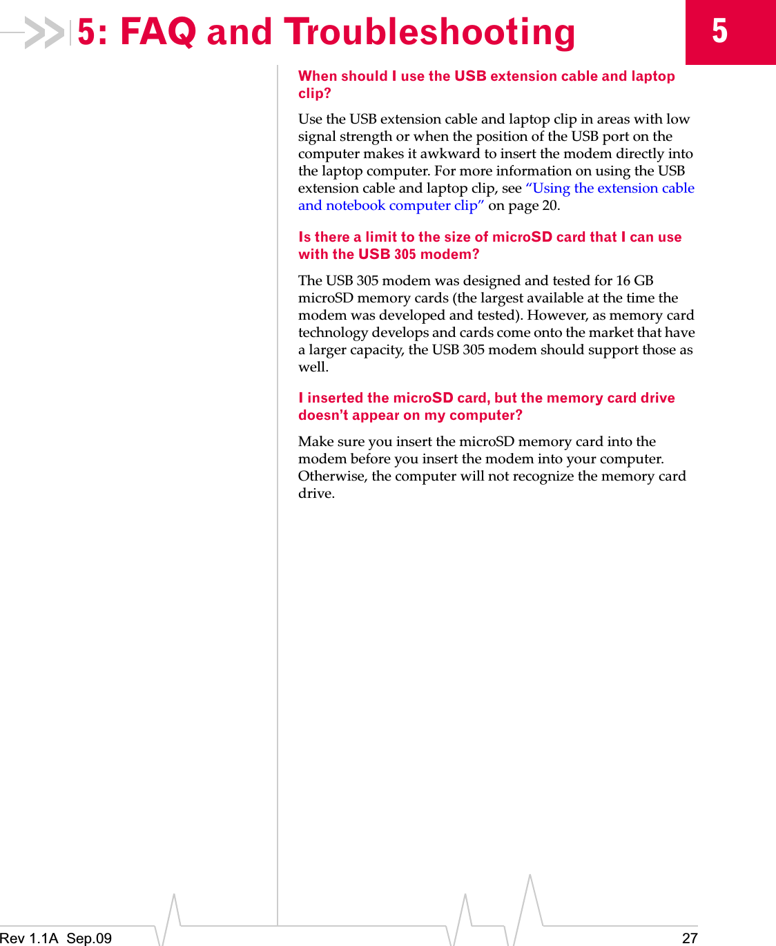 Rev 1.1A  Sep.09 2755: FAQ and TroubleshootingWhen should I use the USB extension cable and laptop clip?UseȱtheȱUSBȱextensionȱcableȱandȱlaptopȱclipȱinȱareasȱwithȱlowȱsignalȱstrengthȱorȱwhenȱtheȱpositionȱofȱtheȱUSBȱportȱonȱtheȱcomputerȱmakesȱitȱawkwardȱtoȱinsertȱtheȱmodemȱdirectlyȱintoȱtheȱlaptopȱcomputer.ȱForȱmoreȱinformationȱonȱusingȱtheȱUSBȱextensionȱcableȱandȱlaptopȱclip,ȱseeȱ“Usingȱtheȱextensionȱcableȱandȱnotebookȱcomputerȱclip”ȱonȱpage 20.Is there a limit to the size of microSD card that I can use with the USB 305 modem?TheȱUSBȱ305ȱmodemȱwasȱdesignedȱandȱtestedȱforȱ16ȱGBȱmicroSDȱmemoryȱcardsȱ(theȱlargestȱavailableȱatȱtheȱtimeȱtheȱmodemȱwasȱdevelopedȱandȱtested).ȱHowever,ȱasȱmemoryȱcardȱtechnologyȱdevelopsȱandȱcardsȱcomeȱontoȱtheȱmarketȱthatȱhaveȱaȱlargerȱcapacity,ȱtheȱUSBȱ305ȱmodemȱshouldȱsupportȱthoseȱasȱwell.I inserted the microSD card, but the memory card drive doesn’t appear on my computer?MakeȱsureȱyouȱinsertȱtheȱmicroSDȱmemoryȱcardȱintoȱtheȱmodemȱbeforeȱyouȱinsertȱtheȱmodemȱintoȱyourȱcomputer.ȱOtherwise,ȱtheȱcomputerȱwillȱnotȱrecognizeȱtheȱmemoryȱcardȱdrive.