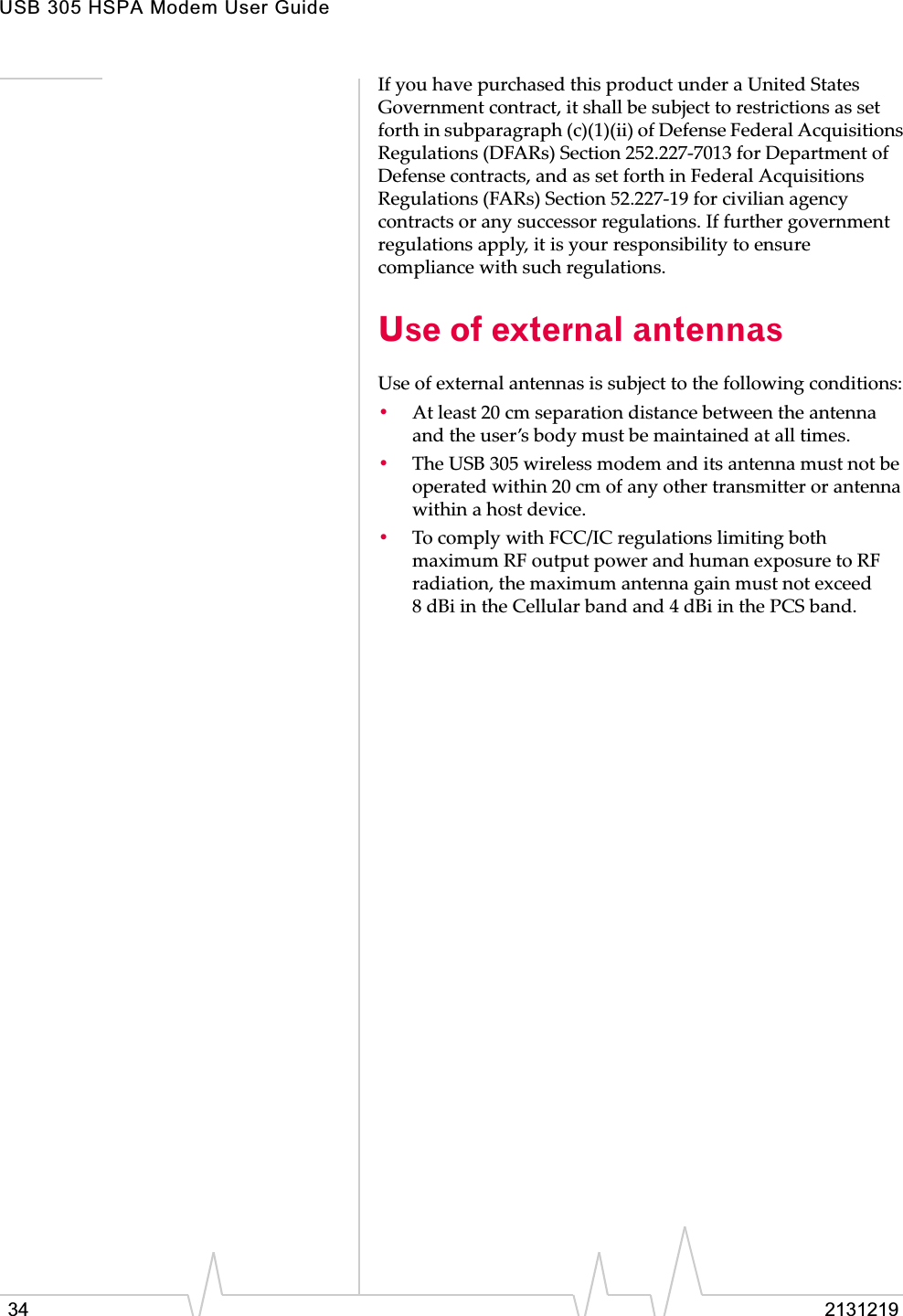 USB 305 HSPA Modem User Guide34 2131219IfȱyouȱhaveȱpurchasedȱthisȱproductȱunderȱaȱUnitedȱStatesȱGovernmentȱcontract,ȱitȱshallȱbeȱsubjectȱtoȱrestrictionsȱasȱsetȱforthȱinȱsubparagraphȱ(c)(1)(ii)ȱofȱDefenseȱFederalȱAcquisitionsȱRegulationsȱ(DFARs)ȱSectionȱ252.227Ȭ7013ȱforȱDepartmentȱofȱDefenseȱcontracts,ȱandȱasȱsetȱforthȱinȱFederalȱAcquisitionsȱRegulationsȱ(FARs)ȱSectionȱ52.227Ȭ19ȱforȱcivilianȱagencyȱcontractsȱorȱanyȱsuccessorȱregulations.ȱIfȱfurtherȱgovernmentȱregulationsȱapply,ȱitȱisȱyourȱresponsibilityȱtoȱensureȱcomplianceȱwithȱsuchȱregulations.Use of external antennasUseȱofȱexternalȱantennasȱisȱsubjectȱtoȱtheȱfollowingȱconditions:•Atȱleastȱ20ȱcmȱseparationȱdistanceȱbetweenȱtheȱantennaȱandȱtheȱuser’sȱbodyȱmustȱbeȱmaintainedȱatȱallȱtimes.•TheȱUSBȱ305ȱwirelessȱmodemȱandȱitsȱantennaȱmustȱnotȱbeȱoperatedȱwithinȱ20ȱcmȱofȱanyȱotherȱtransmitterȱorȱantennaȱwithinȱaȱhostȱdevice.•ToȱcomplyȱwithȱFCC/ICȱregulationsȱlimitingȱbothȱmaximumȱRFȱoutputȱpowerȱandȱhumanȱexposureȱtoȱRFȱradiation,ȱtheȱmaximumȱantennaȱgainȱmustȱnotȱexceedȱ8 dBiȱinȱtheȱCellularȱbandȱandȱ4 dBiȱinȱtheȱPCSȱband.
