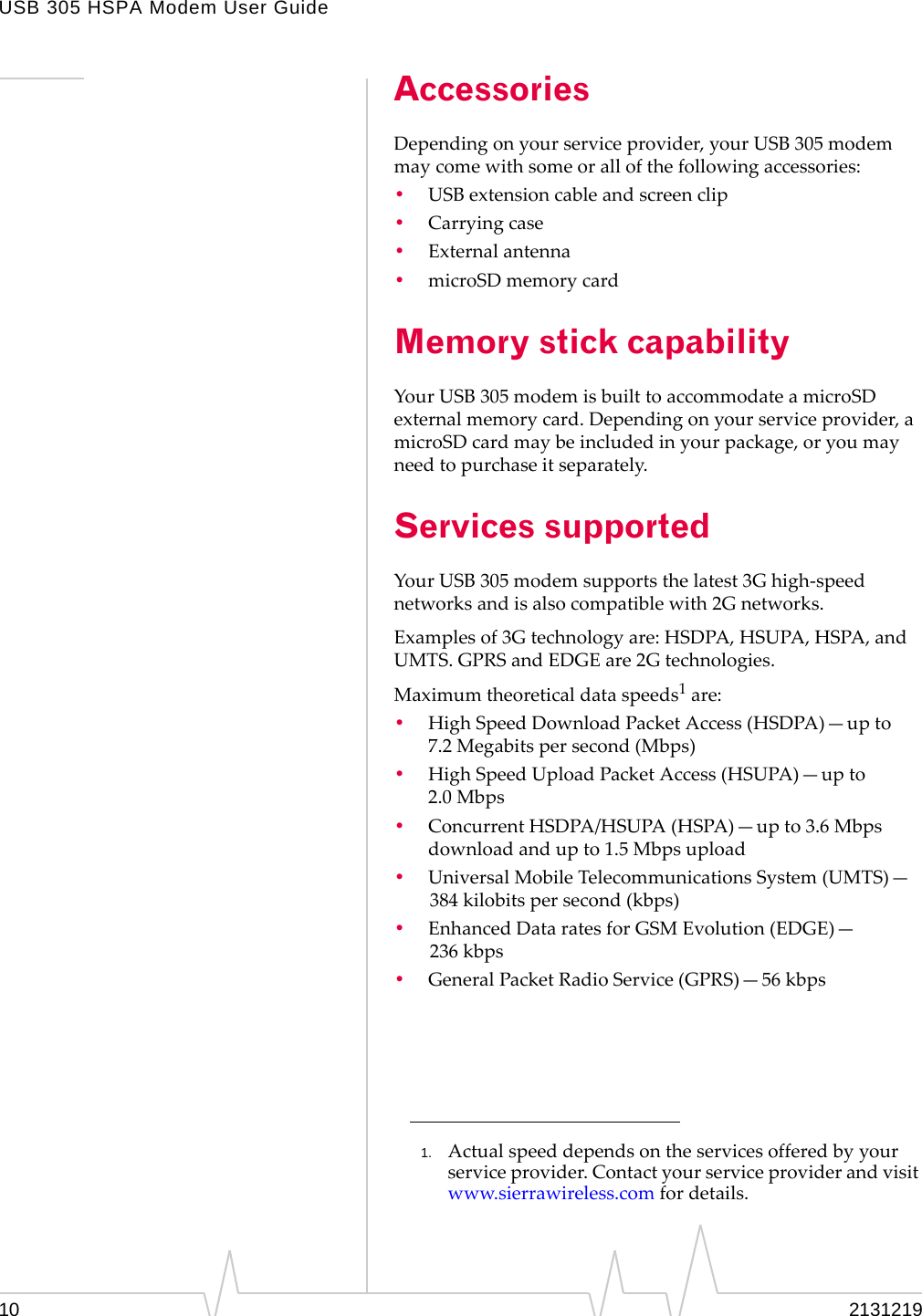 USB 305 HSPA Modem User Guide10 2131219AccessoriesDependingonyourserviceprovider,yourUSB305modemmaycomewithsomeorallofthefollowingaccessories:•USBextensioncableandscreenclip•Carryingcase•Externalantenna•microSDmemorycardMemory stick capability YourUSB305modemisbuilttoaccommodateamicroSDexternalmemorycard.Dependingonyourserviceprovider,amicroSDcardmaybeincludedinyourpackage,oryoumayneedtopurchaseitseparately.Services supportedYourUSB305modemsupportsthelatest3Ghigh‐speednetworksandisalsocompatiblewith2Gnetworks.Examplesof3Gtechnologyare:HSDPA,HSUPA,HSPA,andUMTS.GPRSandEDGEare2Gtechnologies.Maximumtheoreticaldataspeeds1are:•HighSpeedDownloadPacketAccess(HSDPA)—upto7.2 Megabitspersecond(Mbps)•HighSpeedUploadPacketAccess(HSUPA)—upto2.0 Mbps•ConcurrentHSDPA/HSUPA(HSPA)—upto3.6Mbpsdownloadandupto1.5Mbpsupload•UniversalMobileTelecommunicationsSystem(UMTS)—384 kilobitspersecond(kbps)•EnhancedDataratesforGSMEvolution(EDGE)—236 kbps•GeneralPacketRadioService(GPRS)—56 kbps1. Actualspeeddependsontheservicesofferedbyyourserviceprovider.Contactyourserviceproviderandvisitwww.sierrawireless.comfordetails.