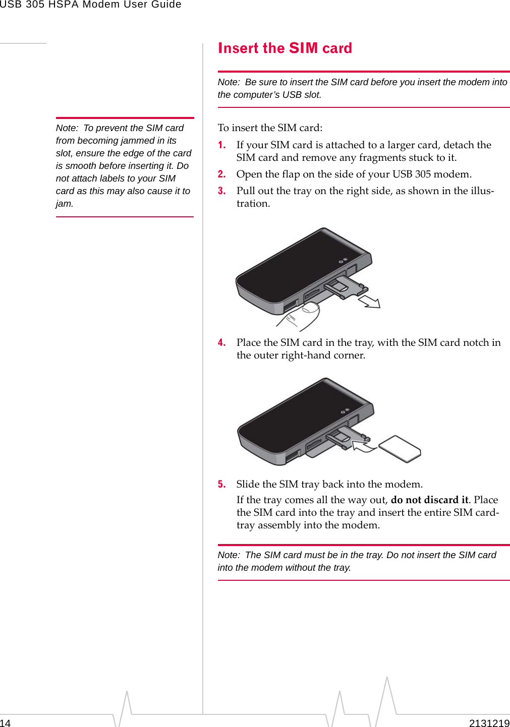 USB 305 HSPA Modem User Guide14 2131219Insert the SIM cardNote: Be sure to insert the SIM card before you insert the modem into the computer’s USB slot.Note: To prevent the SIM card from becoming jammed in its slot, ensure the edge of the card is smooth before inserting it. Do not attach labels to your SIM card as this may also cause it to jam.ToinserttheSIMcard:1. IfyourSIMcardisattachedtoalargercard,detachtheSIMcardandremoveanyfragmentsstucktoit.2. OpentheflaponthesideofyourUSB305modem.3. Pulloutthetrayontherightside,asshownintheillus‐tration.4. PlacetheSIMcardinthetray,withtheSIMcardnotchintheouterright‐handcorner.5. SlidetheSIMtraybackintothemodem.Ifthetraycomesallthewayout,donotdiscardit.PlacetheSIMcardintothetrayandinserttheentireSIMcard‐trayassemblyintothemodem.Note: The SIM card must be in the tray. Do not insert the SIM card into the modem without the tray.