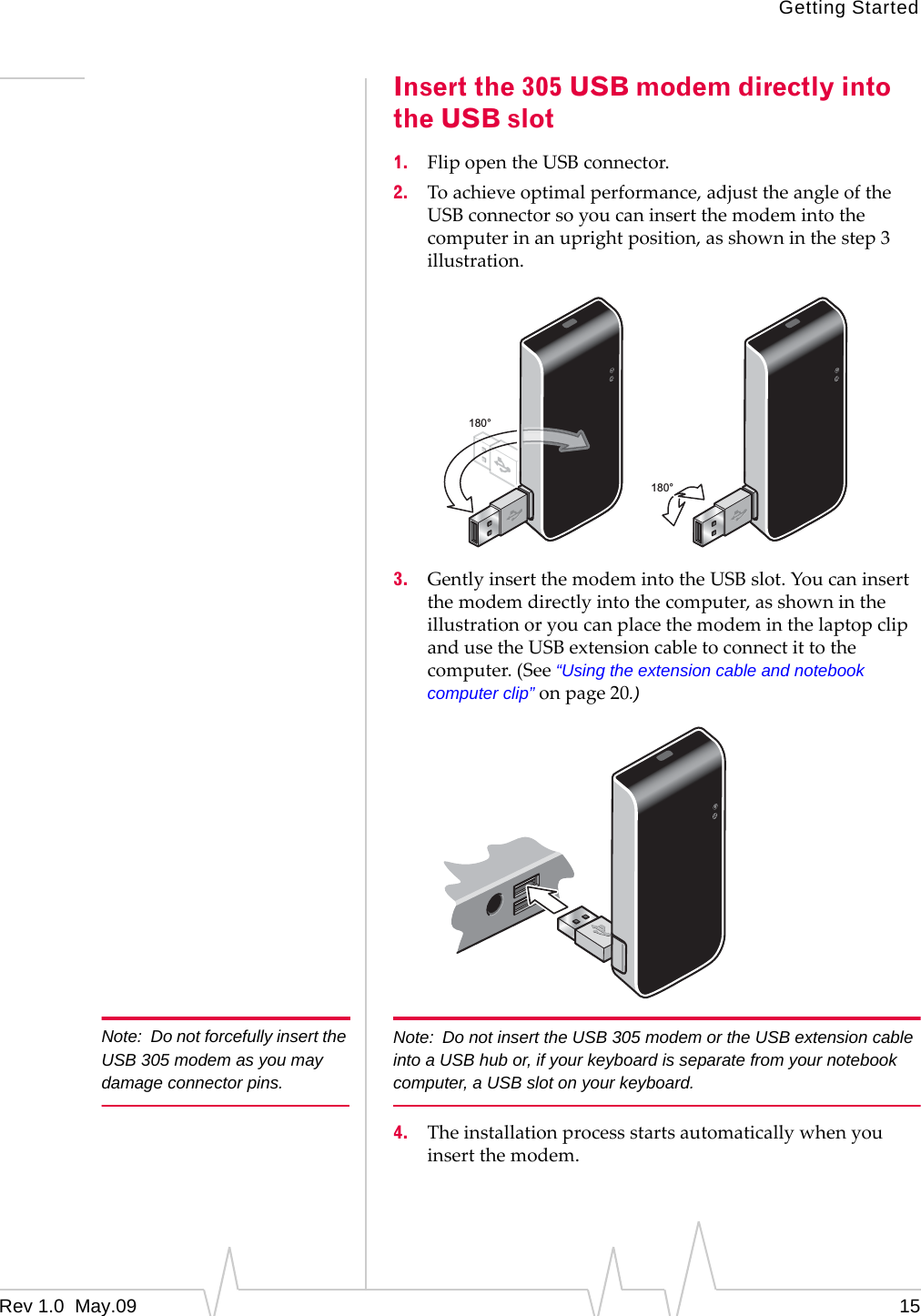Getting StartedRev 1.0  May.09 15Insert the 305 USB modem directly into the USB slot1. FlipopentheUSBconnector.2. Toachieveoptimalperformance,adjusttheangleoftheUSBconnectorsoyoucaninsertthemodemintothecomputerinanuprightposition,asshowninthestep3illustration.3. GentlyinsertthemodemintotheUSBslot.Youcaninsertthemodemdirectlyintothecomputer,asshownintheillustrationoryoucanplacethemodeminthelaptopclipandusetheUSBextensioncabletoconnectittothecomputer.(See“Using the extension cable and notebook computer clip”onpage 20.)Note: Do not forcefully insert the USB 305 modem as you may damage connector pins.Note: Do not insert the USB 305 modem or the USB extension cable into a USB hub or, if your keyboard is separate from your notebook computer, a USB slot on your keyboard.4. Theinstallationprocessstartsautomaticallywhenyouinsertthemodem.180°180°