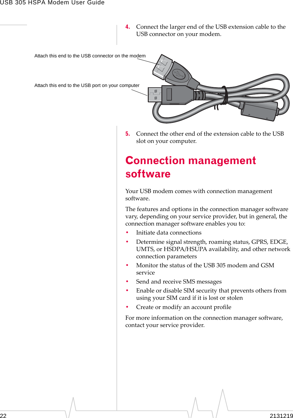 USB 305 HSPA Modem User Guide22 21312194. ConnectthelargerendoftheUSBextensioncabletotheUSBconnectoronyourmodem.5. ConnecttheotherendoftheextensioncabletotheUSBslotonyourcomputer.Connection management softwareYourUSBmodemcomeswithconnectionmanagementsoftware.Thefeaturesandoptionsintheconnectionmanagersoftwarevary,dependingonyourserviceprovider,butingeneral,theconnectionmanagersoftwareenablesyouto:•Initiatedataconnections•Determinesignalstrength,roamingstatus,GPRS,EDGE,UMTS,orHSDPA/HSUPAavailability,andothernetworkconnectionparameters•MonitorthestatusoftheUSB305modemandGSMservice•SendandreceiveSMSmessages•EnableordisableSIMsecuritythatpreventsothersfromusingyourSIMcardifitislostorstolen•CreateormodifyanaccountprofileFormoreinformationontheconnectionmanagersoftware,contactyourserviceprovider.Attach this end to the USB port on your computerAttach this end to the USB connector on the modem