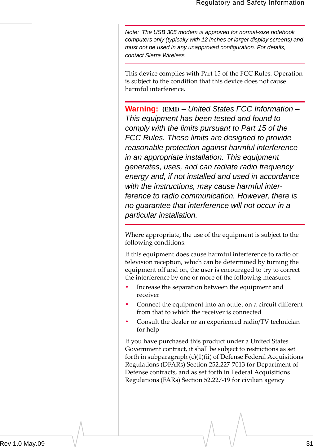 Regulatory and Safety InformationRev 1.0 May.09 31Note: The USB 305 modem is approved for normal-size notebook computers only (typically with 12 inches or larger display screens) and must not be used in any unapproved configuration. For details, contact Sierra Wireless. ThisdevicecomplieswithPart15oftheFCCRules.Operationissubjecttotheconditionthatthisdevicedoesnotcauseharmfulinterference.Warning: (EMI) – United States FCC Information – This equipment has been tested and found to comply with the limits pursuant to Part 15 of the FCC Rules. These limits are designed to provide reasonable protection against harmful interference in an appropriate installation. This equipment generates, uses, and can radiate radio frequency energy and, if not installed and used in accordance with the instructions, may cause harmful inter-ference to radio communication. However, there is no guarantee that interference will not occur in a particular installation.Whereappropriate,theuseoftheequipmentissubjecttothefollowingconditions:Ifthisequipmentdoescauseharmfulinterferencetoradioortelevisionreception,whichcanbedeterminedbyturningtheequipmentoffandon,theuserisencouragedtotrytocorrecttheinterferencebyoneormoreofthefollowingmeasures:•Increasetheseparationbetweentheequipmentandreceiver•Connecttheequipmentintoanoutletonacircuitdifferentfromthattowhichthereceiverisconnected•Consultthedealeroranexperiencedradio/TVtechnicianforhelpIfyouhavepurchasedthisproductunderaUnitedStatesGovernmentcontract,itshallbesubjecttorestrictionsassetforthinsubparagraph(c)(1)(ii)ofDefenseFederalAcquisitionsRegulations(DFARs)Section252.227‐7013forDepartmentofDefensecontracts,andassetforthinFederalAcquisitionsRegulations(FARs)Section52.227‐19forcivilianagency