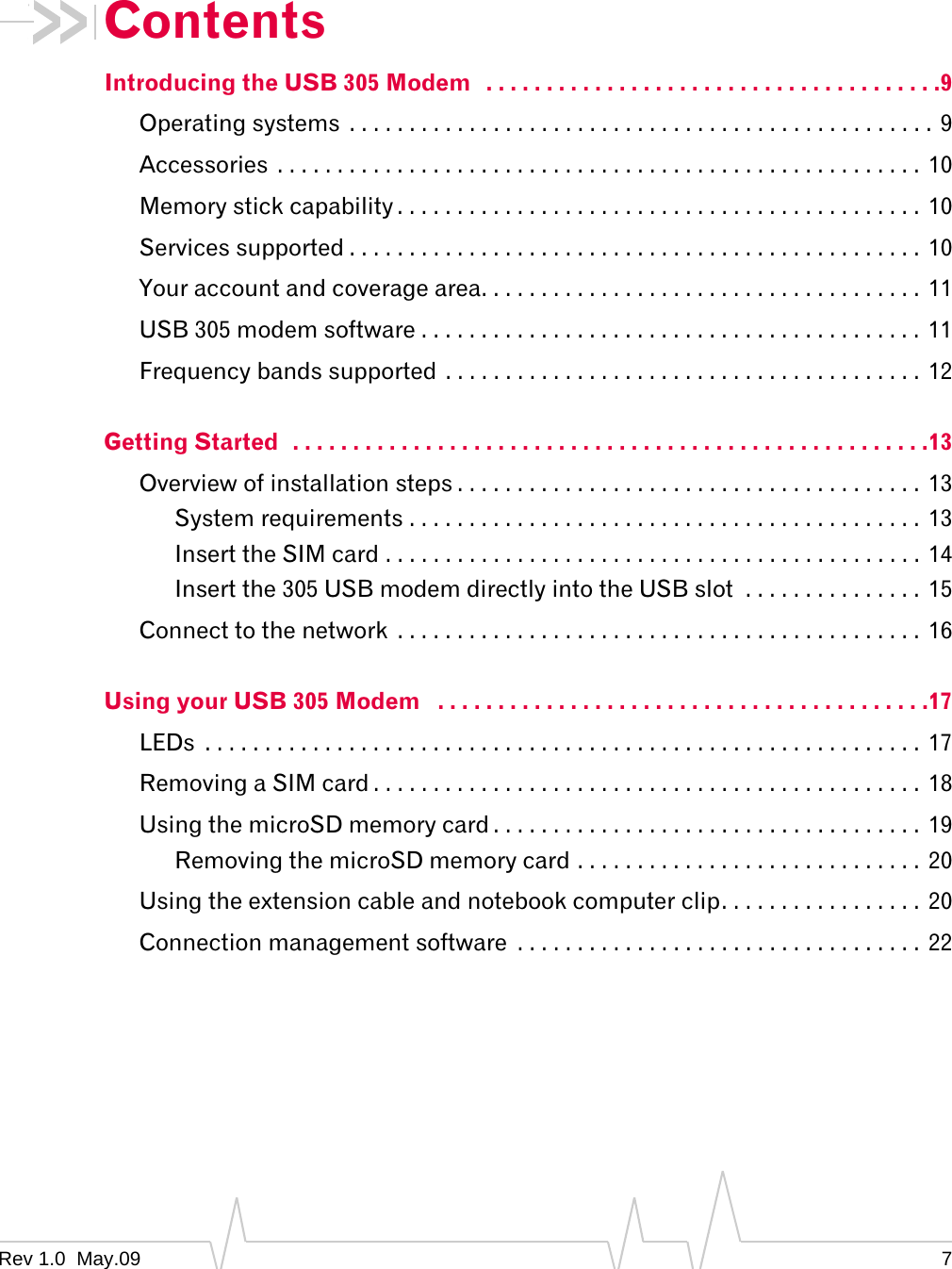 Rev 1.0  May.09 7ContentsIntroducing the USB 305 Modem   . . . . . . . . . . . . . . . . . . . . . . . . . . . . . . . . . . . . . .9Operating systems  . . . . . . . . . . . . . . . . . . . . . . . . . . . . . . . . . . . . . . . . . . . . . . . . . 9Accessories  . . . . . . . . . . . . . . . . . . . . . . . . . . . . . . . . . . . . . . . . . . . . . . . . . . . . . . 10Memory stick capability . . . . . . . . . . . . . . . . . . . . . . . . . . . . . . . . . . . . . . . . . . . .  10Services supported . . . . . . . . . . . . . . . . . . . . . . . . . . . . . . . . . . . . . . . . . . . . . . . .  10Your account and coverage area. . . . . . . . . . . . . . . . . . . . . . . . . . . . . . . . . . . . .  11USB 305 modem software . . . . . . . . . . . . . . . . . . . . . . . . . . . . . . . . . . . . . . . . . . 11Frequency bands supported . . . . . . . . . . . . . . . . . . . . . . . . . . . . . . . . . . . . . . . .  12Getting Started  . . . . . . . . . . . . . . . . . . . . . . . . . . . . . . . . . . . . . . . . . . . . . . . . . . . . .13Overview of installation steps . . . . . . . . . . . . . . . . . . . . . . . . . . . . . . . . . . . . . . . 13System requirements . . . . . . . . . . . . . . . . . . . . . . . . . . . . . . . . . . . . . . . . . . .  13Insert the SIM card . . . . . . . . . . . . . . . . . . . . . . . . . . . . . . . . . . . . . . . . . . . . .  14Insert the 305 USB modem directly into the USB slot  . . . . . . . . . . . . . . .  15Connect to the network  . . . . . . . . . . . . . . . . . . . . . . . . . . . . . . . . . . . . . . . . . . . . 16Using your USB 305 Modem   . . . . . . . . . . . . . . . . . . . . . . . . . . . . . . . . . . . . . . . . .17LEDs  . . . . . . . . . . . . . . . . . . . . . . . . . . . . . . . . . . . . . . . . . . . . . . . . . . . . . . . . . . . .  17Removing a SIM card . . . . . . . . . . . . . . . . . . . . . . . . . . . . . . . . . . . . . . . . . . . . . .  18Using the microSD memory card . . . . . . . . . . . . . . . . . . . . . . . . . . . . . . . . . . . .  19Removing the microSD memory card . . . . . . . . . . . . . . . . . . . . . . . . . . . . . 20Using the extension cable and notebook computer clip. . . . . . . . . . . . . . . . . 20Connection management software  . . . . . . . . . . . . . . . . . . . . . . . . . . . . . . . . . .  22