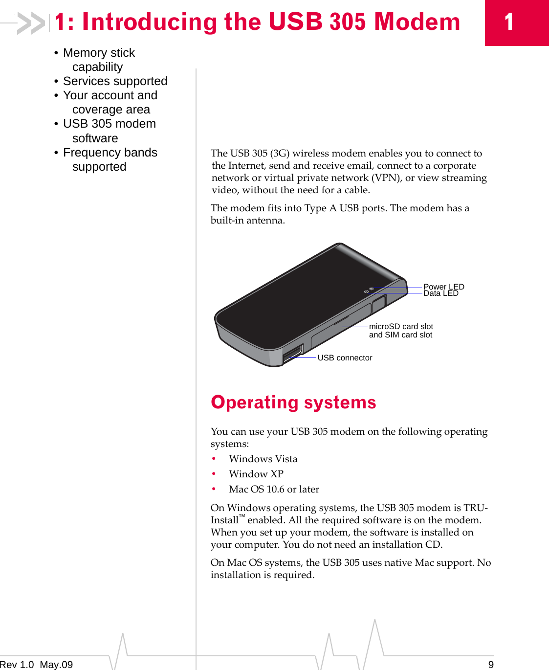 Rev 1.0  May.09 911: Introducing the USB 305 Modem• Memory stick capability• Services supported• Your account and coverage area• USB 305 modem software• Frequency bands supported TheUSB305(3G)wirelessmodemenablesyoutoconnecttotheInternet,sendandreceiveemail,connecttoacorporatenetworkorvirtualprivatenetwork(VPN),orviewstreamingvideo,withouttheneedforacable.ThemodemfitsintoTypeAUSBports.Themodemhasabuilt‐inantenna.Operating systemsYoucanuseyourUSB305modemonthefollowingoperatingsystems:•WindowsVista•WindowXP•MacOS10.6orlaterOnWindowsoperatingsystems,theUSB305modemisTRU‐Installenabled.Alltherequiredsoftwareisonthemodem.Whenyousetupyourmodem,thesoftwareisinstalledonyourcomputer.YoudonotneedaninstallationCD.OnMacOSsystems,theUSB305usesnativeMacsupport.Noinstallationisrequired.Power LEDData LEDmicroSD card slotUSB connectorand SIM card slot