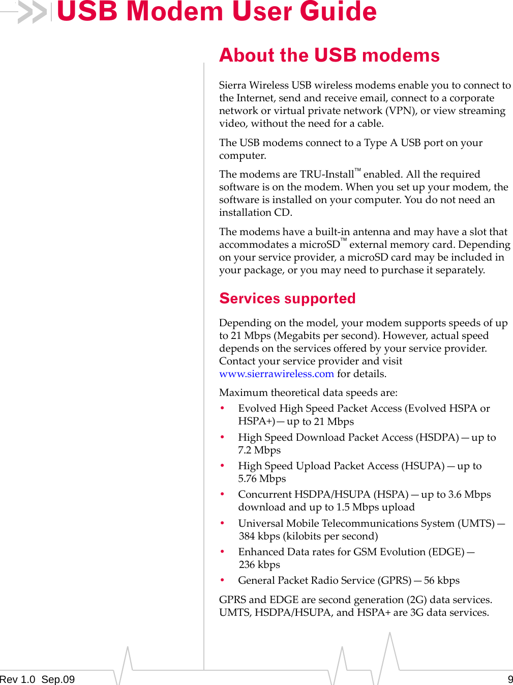 Rev 1.0  Sep.09 9USB Modem User GuideAbout the USB modemsSierraWirelessUSBwirelessmodemsenableyoutoconnecttotheInternet,sendandreceiveemail,connecttoacorporatenetworkorvirtualprivatenetwork(VPN),orviewstreamingvideo,withouttheneedforacable.TheUSBmodemsconnecttoaTypeAUSBportonyourcomputer.ThemodemsareTRU‐Installenabled.Alltherequiredsoftwareisonthemodem.Whenyousetupyourmodem,thesoftwareisinstalledonyourcomputer.YoudonotneedaninstallationCD.Themodemshaveabuilt‐inantennaandmayhaveaslotthataccommodatesamicroSDexternalmemorycard.Dependingonyourserviceprovider,amicroSDcardmaybeincludedinyourpackage,oryoumayneedtopurchaseitseparately.Services supportedDependingonthemodel,yourmodemsupportsspeedsofupto21Mbps(Megabitspersecond).However,actualspeeddependsontheservicesofferedbyyourserviceprovider.Contactyourserviceproviderandvisitwww.sierrawireless.comfordetails.Maximumtheoreticaldataspeedsare:•EvolvedHighSpeedPacketAccess(EvolvedHSPAorHSPA+)—upto21 Mbps•HighSpeedDownloadPacketAccess(HSDPA)—upto7.2 Mbps•HighSpeedUploadPacketAccess(HSUPA)—upto5.76 Mbps•ConcurrentHSDPA/HSUPA(HSPA)—upto3.6Mbpsdownloadandupto1.5Mbpsupload•UniversalMobileTelecommunicationsSystem(UMTS)—384 kbps(kilobitspersecond)•EnhancedDataratesforGSMEvolution(EDGE)—236 kbps•GeneralPacketRadioService(GPRS)—56 kbpsGPRSandEDGEaresecondgeneration(2G)dataservices.UMTS,HSDPA/HSUPA,andHSPA+are3Gdataservices.