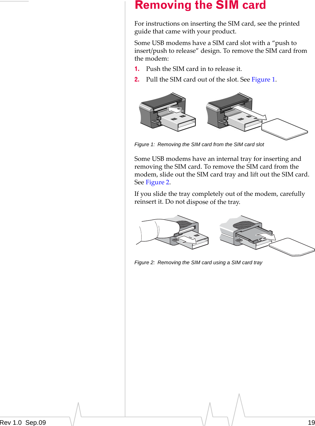 Rev 1.0  Sep.09 19Removing the SIM cardForinstructionsoninsertingtheSIMcard,seetheprintedguidethatcamewithyourproduct.SomeUSBmodemshaveaSIMcardslotwitha“pushtoinsert/pushtorelease”design.ToremovetheSIMcardfromthemodem:1. PushtheSIMcardintoreleaseit.2. PulltheSIMcardoutoftheslot.SeeFigure 1.Figure 1: Removing the SIM card from the SIM card slotSomeUSBmodemshaveaninternaltrayforinsertingandremovingtheSIMcard.ToremovetheSIMcardfromthemodem,slideouttheSIMcardtrayandliftouttheSIMcard.SeeFigure 2.Ifyouslidethetraycompletelyoutofthemodem,carefullyreinsertit.Donotdisposeofthetray.Figure 2: Removing the SIM card using a SIM card tray