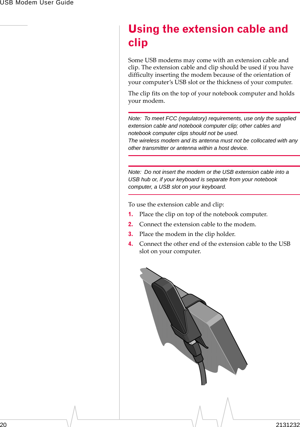 USB Modem User Guide20 2131232Using the extension cable and clipSomeUSBmodemsmaycomewithanextensioncableandclip.Theextensioncableandclipshouldbeusedifyouhavedifficultyinsertingthemodembecauseoftheorientationofyourcomputer’sUSBslotorthethicknessofyourcomputer.Theclipfitsonthetopofyournotebookcomputerandholdsyourmodem.Note: To meet FCC (regulatory) requirements, use only the supplied extension cable and notebook computer clip; other cables and notebook computer clips should not be used. The wireless modem and its antenna must not be collocated with any other transmitter or antenna within a host device.Note: Do not insert the modem or the USB extension cable into a USB hub or, if your keyboard is separate from your notebook computer, a USB slot on your keyboard.Tousetheextensioncableandclip:1. Placetheclipontopofthenotebookcomputer.2. Connecttheextensioncabletothemodem.3. Placethemodemintheclipholder.4. ConnecttheotherendoftheextensioncabletotheUSBslotonyourcomputer.