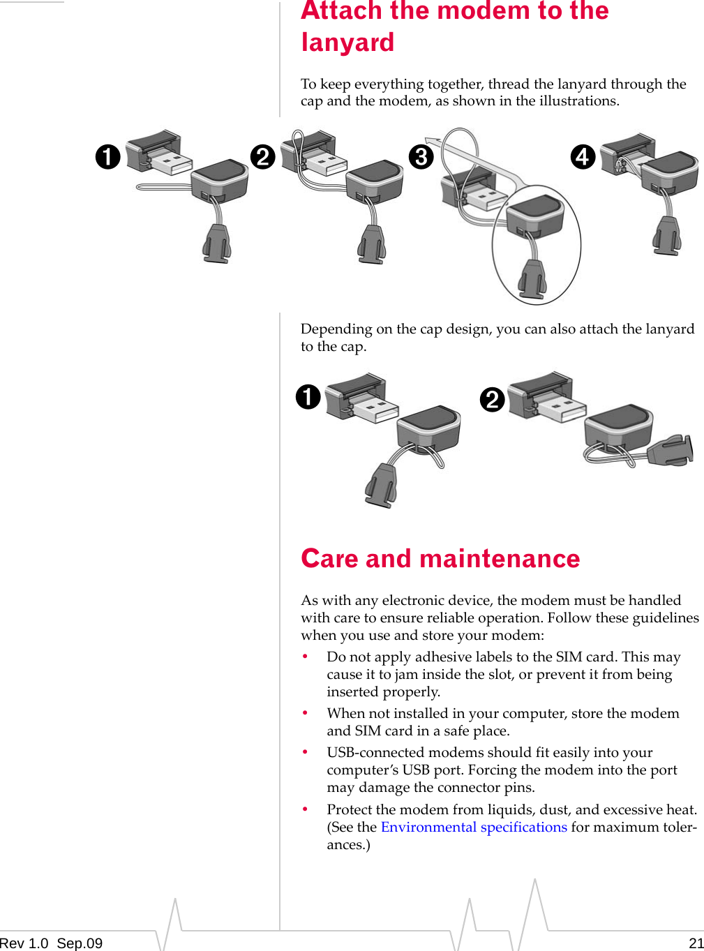 Rev 1.0  Sep.09 21Attach the modem to the lanyardTokeepeverythingtogether,threadthelanyardthroughthecapandthemodem,asshownintheillustrations.Dependingonthecapdesign,youcanalsoattachthelanyardtothecap.Care and maintenanceAswithanyelectronicdevice,themodemmustbehandledwithcaretoensurereliableoperation.Followtheseguidelineswhenyouuseandstoreyourmodem:•DonotapplyadhesivelabelstotheSIMcard.Thismaycauseittojaminsidetheslot,orpreventitfrombeinginsertedproperly.•Whennotinstalledinyourcomputer,storethemodemandSIMcardinasafeplace.•USB‐connectedmodemsshouldfiteasilyintoyourcomputer’sUSBport.Forcingthemodemintotheportmaydamagetheconnectorpins.•Protectthemodemfromliquids,dust,andexcessiveheat.(SeetheEnvironmentalspecificationsformaximumtoler‐ances.)➊➋ ➌ ➍➊➋