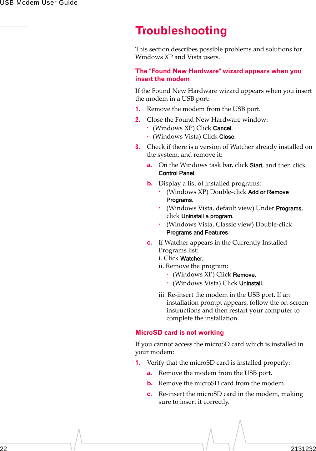 USB Modem User Guide22 2131232TroubleshootingThissectiondescribespossibleproblemsandsolutionsforWindowsXPandVistausers.The &quot;Found New Hardware&quot; wizard appears when you insert the modemIftheFoundNewHardwarewizardappearswhenyouinsertthemodeminaUSBport:1. RemovethemodemfromtheUSBport.2. ClosetheFoundNewHardwarewindow:·(WindowsXP)ClickCancel.·(WindowsVista)ClickClose.3. CheckifthereisaversionofWatcheralreadyinstalledonthesystem,andremoveit:a. OntheWindowstaskbar,clickStart,andthenclickControl Panel.b. Displayalistofinstalledprograms:·(WindowsXP)Double‐clickAdd or Remove Programs.·(WindowsVista,defaultview)UnderPrograms,clickUninstall a program.·(WindowsVista,Classicview)Double‐clickPrograms and Features.c. IfWatcherappearsintheCurrentlyInstalledProgramslist:i.ClickWatcher.ii.Removetheprogram:·(WindowsXP)ClickRemove.·(WindowsVista)ClickUninstall.iii.Re‐insertthemodemintheUSBport.Ifaninstallationpromptappears,followtheon‐screeninstructionsandthenrestartyourcomputertocompletetheinstallation.MicroSD card is not workingIfyoucannotaccessthemicroSDcardwhichisinstalledinyourmodem:1. VerifythatthemicroSDcardisinstalledproperly:a. RemovethemodemfromtheUSBport.b. RemovethemicroSDcardfromthemodem.c. Re‐insertthemicroSDcardinthemodem,makingsuretoinsertitcorrectly.