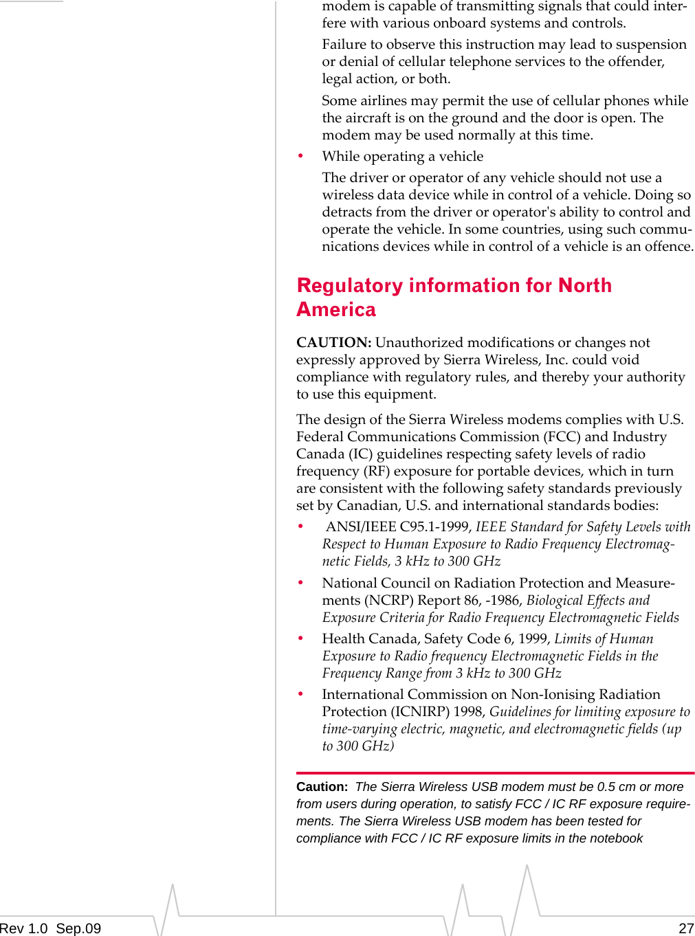 Rev 1.0  Sep.09 27modemiscapableoftransmittingsignalsthatcouldinter‐ferewithvariousonboardsystemsandcontrols.Failuretoobservethisinstructionmayleadtosuspensionordenialofcellulartelephoneservicestotheoffender,legalaction,orboth.Someairlinesmaypermittheuseofcellularphoneswhiletheaircraftisonthegroundandthedoorisopen.Themodemmaybeusednormallyatthistime.•WhileoperatingavehicleThedriveroroperatorofanyvehicleshouldnotuseawirelessdatadevicewhileincontrolofavehicle.Doingsodetractsfromthedriveroroperatorʹsabilitytocontrolandoperatethevehicle.Insomecountries,usingsuchcommu‐nicationsdeviceswhileincontrolofavehicleisanoffence.Regulatory information for North AmericaCAUTION:UnauthorizedmodificationsorchangesnotexpresslyapprovedbySierraWireless,Inc.couldvoidcompliancewithregulatoryrules,andtherebyyourauthoritytousethisequipment.ThedesignoftheSierraWirelessmodemscomplieswithU.S.FederalCommunicationsCommission(FCC)andIndustryCanada(IC)guidelinesrespectingsafetylevelsofradiofrequency(RF)exposureforportabledevices,whichinturnareconsistentwiththefollowingsafetystandardspreviouslysetbyCanadian,U.S.andinternationalstandardsbodies:•ANSI/IEEEC95.1‐1999,IEEEStandardforSafetyLevelswithRespecttoHumanExposuretoRadioFrequencyElectromag‐neticFields,3kHzto300GHz•NationalCouncilonRadiationProtectionandMeasure‐ments(NCRP)Report86,‐1986,BiologicalEffectsandExposureCriteriaforRadioFrequencyElectromagneticFields•HealthCanada,SafetyCode6,1999,LimitsofHumanExposuretoRadiofrequencyElectromagneticFieldsintheFrequencyRangefrom3kHzto300GHz•InternationalCommissiononNon‐IonisingRadiationProtection(ICNIRP)1998,Guidelinesforlimitingexposuretotime‐varyingelectric,magnetic,andelectromagneticfields(upto300GHz)Caution: The Sierra Wireless USB modem must be 0.5 cm or more from users during operation, to satisfy FCC / IC RF exposure require-ments. The Sierra Wireless USB modem has been tested for compliance with FCC / IC RF exposure limits in the notebook 
