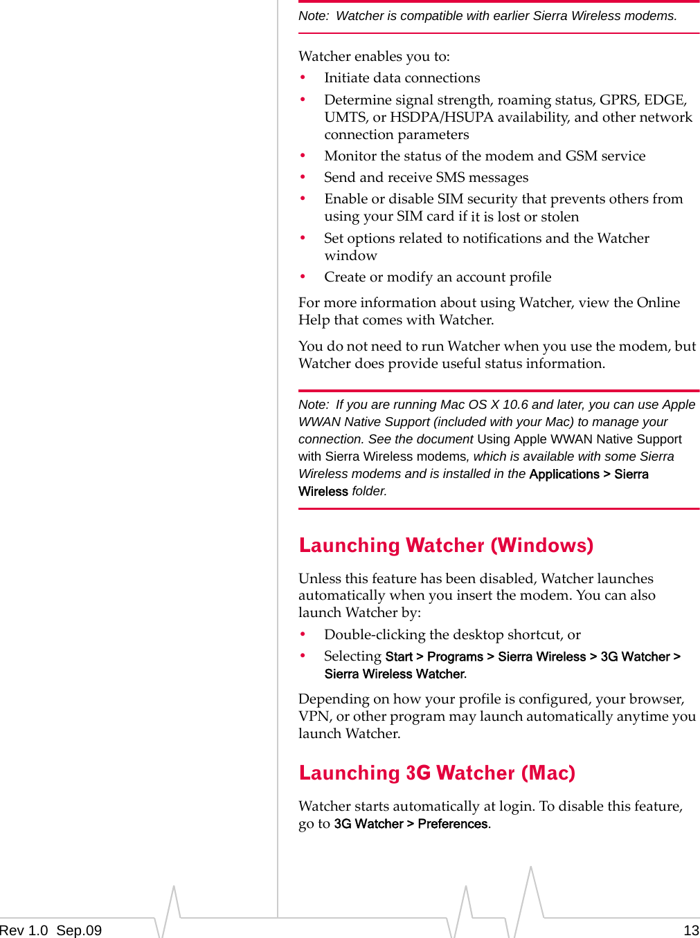 Rev 1.0  Sep.09 13Note: Watcher is compatible with earlier Sierra Wireless modems.Watcherenablesyouto:•Initiatedataconnections•Determinesignalstrength,roamingstatus,GPRS,EDGE,UMTS,orHSDPA/HSUPAavailability,andothernetworkconnectionparameters•MonitorthestatusofthemodemandGSMservice•SendandreceiveSMSmessages•EnableordisableSIMsecuritythatpreventsothersfromusingyourSIMcardifitislostorstolen•SetoptionsrelatedtonotificationsandtheWatcherwindow•CreateormodifyanaccountprofileFormoreinformationaboutusingWatcher,viewtheOnlineHelpthatcomeswithWatcher.YoudonotneedtorunWatcherwhenyouusethemodem,butWatcherdoesprovideusefulstatusinformation.Note: If you are running Mac OS X 10.6 and later, you can use Apple WWAN Native Support (included with your Mac) to manage your connection. See the document Using Apple WWAN Native Support with Sierra Wireless modems, which is available with some Sierra Wireless modems and is installed in the Applications &gt; Sierra Wireless folder.Launching Watcher (Windows)Unlessthisfeaturehasbeendisabled,Watcherlaunchesautomaticallywhenyouinsertthemodem.YoucanalsolaunchWatcherby:•Double‐clickingthedesktopshortcut,or•SelectingStart &gt; Programs &gt; Sierra Wireless &gt; 3G Watcher &gt; Sierra Wireless Watcher.Dependingonhowyourprofileisconfigured,yourbrowser,VPN,orotherprogrammaylaunchautomaticallyanytimeyoulaunchWatcher.Launching 3G Watcher (Mac)Watcherstartsautomaticallyatlogin.Todisablethisfeature,goto3G Watcher &gt; Preferences.