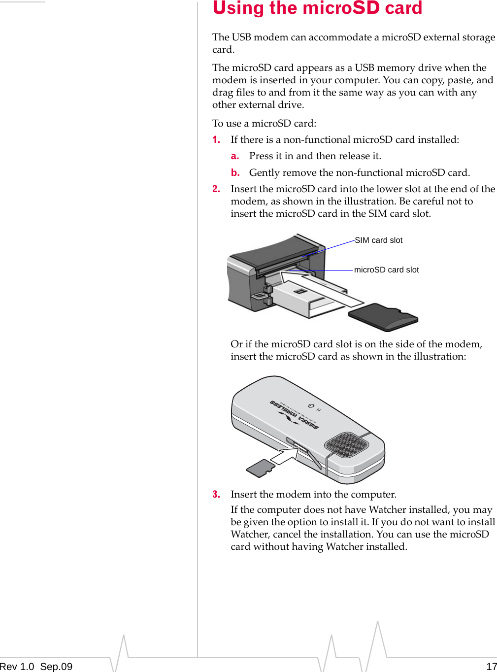 Rev 1.0  Sep.09 17Using the microSD cardTheUSBmodemcanaccommodateamicroSDexternalstoragecard.ThemicroSDcardappearsasaUSBmemorydrivewhenthemodemisinsertedinyourcomputer.Youcancopy,paste,anddragfilestoandfromitthesamewayasyoucanwithanyotherexternaldrive.TouseamicroSDcard:1. Ifthereisanon‐functionalmicroSDcardinstalled:a. Pressitinandthenreleaseit.b. Gentlyremovethenon‐functionalmicroSDcard.2. InsertthemicroSDcardintothelowerslotattheendofthemodem,asshownintheillustration.BecarefulnottoinsertthemicroSDcardintheSIMcardslot.OrifthemicroSDcardslotisonthesideofthemodem,insertthemicroSDcardasshownintheillustration:3. Insertthemodemintothecomputer.IfthecomputerdoesnothaveWatcherinstalled,youmaybegiventheoptiontoinstallit.IfyoudonotwanttoinstallWatcher,canceltheinstallation.YoucanusethemicroSDcardwithouthavingWatcherinstalled.SIM card slotmicroSD card slot® 