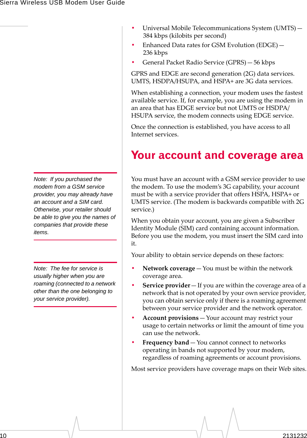 Sierra Wireless USB Modem User Guide10 2131232•UniversalMobileTelecommunicationsSystem(UMTS)—384 kbps(kilobitspersecond)•EnhancedDataratesforGSMEvolution(EDGE)—236 kbps•GeneralPacketRadioService(GPRS)—56 kbpsGPRSandEDGEaresecondgeneration(2G)dataservices.UMTS,HSDPA/HSUPA,andHSPA+are3Gdataservices.Whenestablishingaconnection,yourmodemusesthefastestavailableservice.If,forexample,youareusingthemodeminanareathathasEDGEservicebutnotUMTSorHSDPA/HSUPAservice,themodemconnectsusingEDGEservice.Oncetheconnectionisestablished,youhaveaccesstoallInternetservices.Your account and coverage areaNote: If you purchased the modem from a GSM service provider, you may already have an account and a SIM card. Otherwise, your retailer should be able to give you the names of companies that provide these items.YoumusthaveanaccountwithaGSMserviceprovidertousethemodem.Tousethemodem’s3Gcapability,youraccountmustbewithaserviceproviderthatoffersHSPA,HSPA+orUMTSservice.(Themodemisbackwardscompatiblewith2Gservice.)Whenyouobtainyouraccount,youaregivenaSubscriberIdentityModule(SIM)cardcontainingaccountinformation.Beforeyouusethemodem,youmustinserttheSIMcardintoit.Yourabilitytoobtainservicedependsonthesefactors:Note: The fee for service is usually higher when you are roaming (connected to a network other than the one belonging to your service provider).•Networkcoverage—Youmustbewithinthenetworkcoveragearea.•Serviceprovider—Ifyouarewithinthecoverageareaofanetworkthatisnotoperatedbyyourownserviceprovider,youcanobtainserviceonlyifthereisaroamingagreementbetweenyourserviceproviderandthenetworkoperator.•Accountprovisions—Youraccountmayrestrictyourusagetocertainnetworksorlimittheamountoftimeyoucanusethenetwork.•Frequencyband—Youcannotconnecttonetworksoperatinginbandsnotsupportedbyyourmodem,regardlessofroamingagreementsoraccountprovisions.MostserviceprovidershavecoveragemapsontheirWebsites.