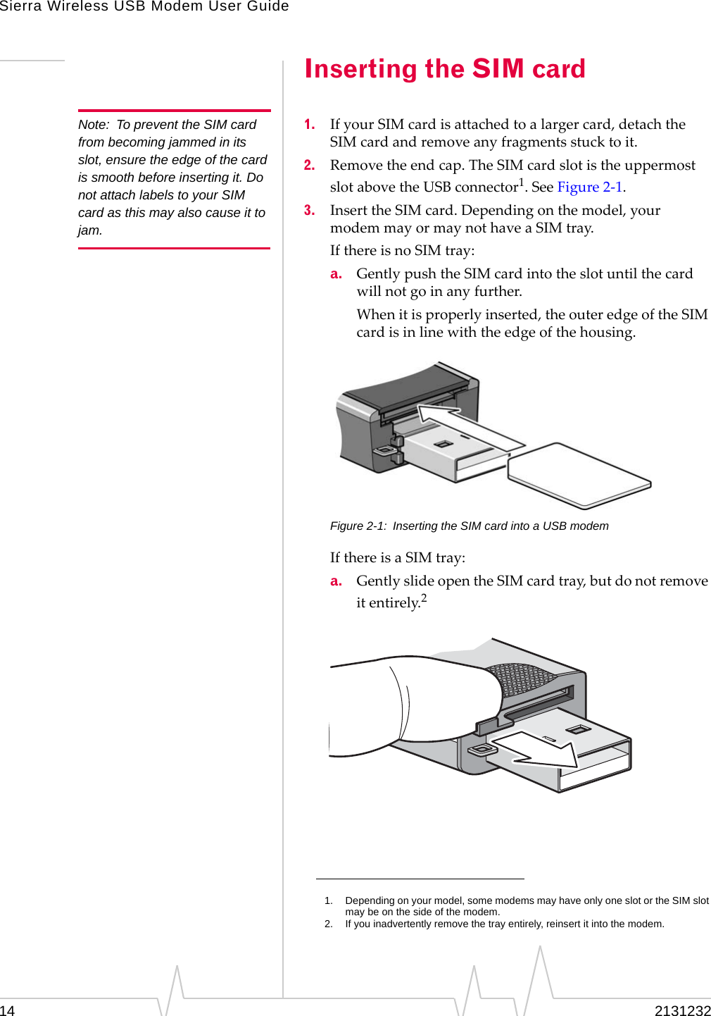 Sierra Wireless USB Modem User Guide14 2131232Inserting the SIM cardNote: To prevent the SIM card from becoming jammed in its slot, ensure the edge of the card is smooth before inserting it. Do not attach labels to your SIM card as this may also cause it to jam.1. IfyourSIMcardisattachedtoalargercard,detachtheSIMcardandremoveanyfragmentsstucktoit.2. Removetheendcap.TheSIMcardslotistheuppermostslotabovetheUSBconnector1.SeeFigure 2‐1.3. InserttheSIMcard.Dependingonthemodel,yourmodemmayormaynothaveaSIMtray.IfthereisnoSIMtray:a. GentlypushtheSIMcardintotheslotuntilthecardwillnotgoinanyfurther.Whenitisproperlyinserted,theouteredgeoftheSIMcardisinlinewiththeedgeofthehousing.Figure 2-1: Inserting the SIM card into a USB modemIfthereisaSIMtray:a. GentlyslideopentheSIMcardtray,butdonotremoveitentirely.2 1. Depending on your model, some modems may have only one slot or the SIM slot may be on the side of the modem.2. If you inadvertently remove the tray entirely, reinsert it into the modem.
