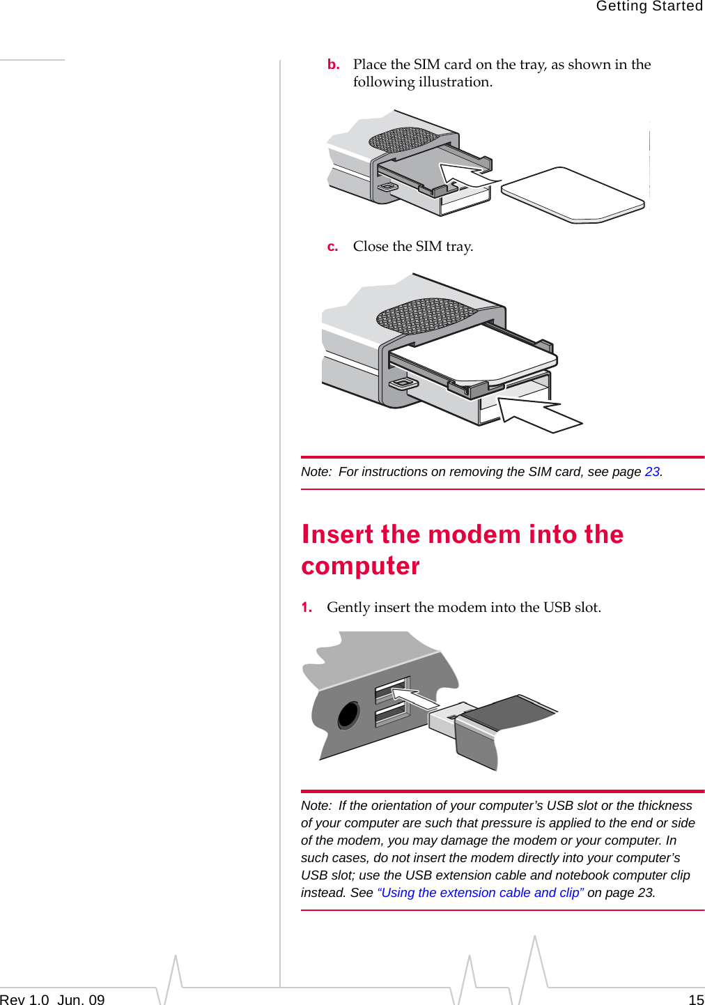 Getting StartedRev 1.0  Jun. 09 15b. PlacetheSIMcardonthetray,asshowninthefollowingillustration.c. ClosetheSIMtray.Note: For instructions on removing the SIM card, see page 23.Insert the modem into the computer1. GentlyinsertthemodemintotheUSBslot.Note: If the orientation of your computer’s USB slot or the thickness of your computer are such that pressure is applied to the end or side of the modem, you may damage the modem or your computer. In such cases, do not insert the modem directly into your computer’s USB slot; use the USB extension cable and notebook computer clip instead. See “Using the extension cable and clip” on page 23.