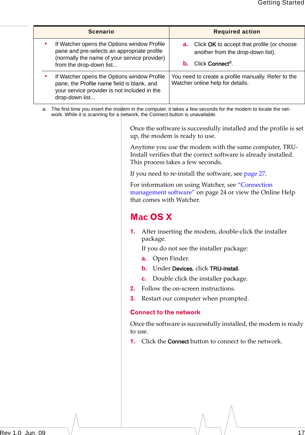 Getting StartedRev 1.0  Jun. 09 17Oncethesoftwareissuccessfullyinstalledandtheprofileissetup,themodemisreadytouse.Anytimeyouusethemodemwiththesamecomputer,TRU‐Installverifiesthatthecorrectsoftwareisalreadyinstalled.Thisprocesstakesafewseconds.Ifyouneedtore‐installthesoftware,seepage 27.ForinformationonusingWatcher,see“Connectionmanagementsoftware”onpage 24orviewtheOnlineHelpthatcomeswithWatcher.Mac OS X1. Afterinsertingthemodem,double‐clicktheinstallerpackage.Ifyoudonotseetheinstallerpackage:a. OpenFinder.b. UnderDevices,clickTRU-Install.c. Doubleclicktheinstallerpackage.2. Followtheon‐screeninstructions.3. Restartourcomputerwhenprompted.Connect to the networkOncethesoftwareissuccessfullyinstalled,themodemisreadytouse.1. ClicktheConnectbuttontoconnecttothenetwork.•If Watcher opens the Options window Profile pane and pre-selects an appropriate profile (normally the name of your service provider) from the drop-down list...a. Click OK to accept that profile (or choose another from the drop-down list).b. Click Connecta.•If Watcher opens the Options window Profile pane, the Profile name field is blank, and your service provider is not included in the drop-down list...You need to create a profile manually. Refer to the Watcher online help for details.a. The first time you insert the modem in the computer, it takes a few seconds for the modem to locate the net-work. While it is scanning for a network, the Connect button is unavailable.Scenario Required action