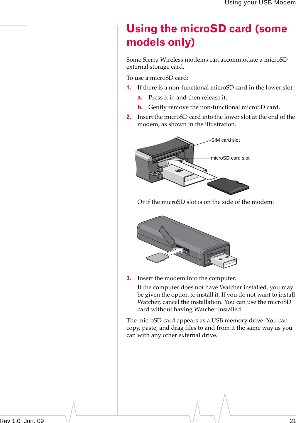 Using your USB ModemRev 1.0  Jun. 09 21Using the microSD card (some models only)SomeSierraWirelessmodemscanaccommodateamicroSDexternalstoragecard.TouseamicroSDcard:1. Ifthereisanon‐functionalmicroSDcardinthelowerslot:a. Pressitinandthenreleaseit.b. Gentlyremovethenon‐functionalmicroSDcard.2. InsertthemicroSDcardintothelowerslotattheendofthemodem,asshownintheillustration.OrifthemicroSDslotisonthesideofthemodem:3. Insertthemodemintothecomputer.IfthecomputerdoesnothaveWatcherinstalled,youmaybegiventheoptiontoinstallit.IfyoudonotwanttoinstallWatcher,canceltheinstallation.YoucanusethemicroSDcardwithouthavingWatcherinstalled.ThemicroSDcardappearsasaUSBmemorydrive.Youcancopy,paste,anddragfilestoandfromitthesamewayasyoucanwithanyotherexternaldrive.SIM card slotmicroSD card slot