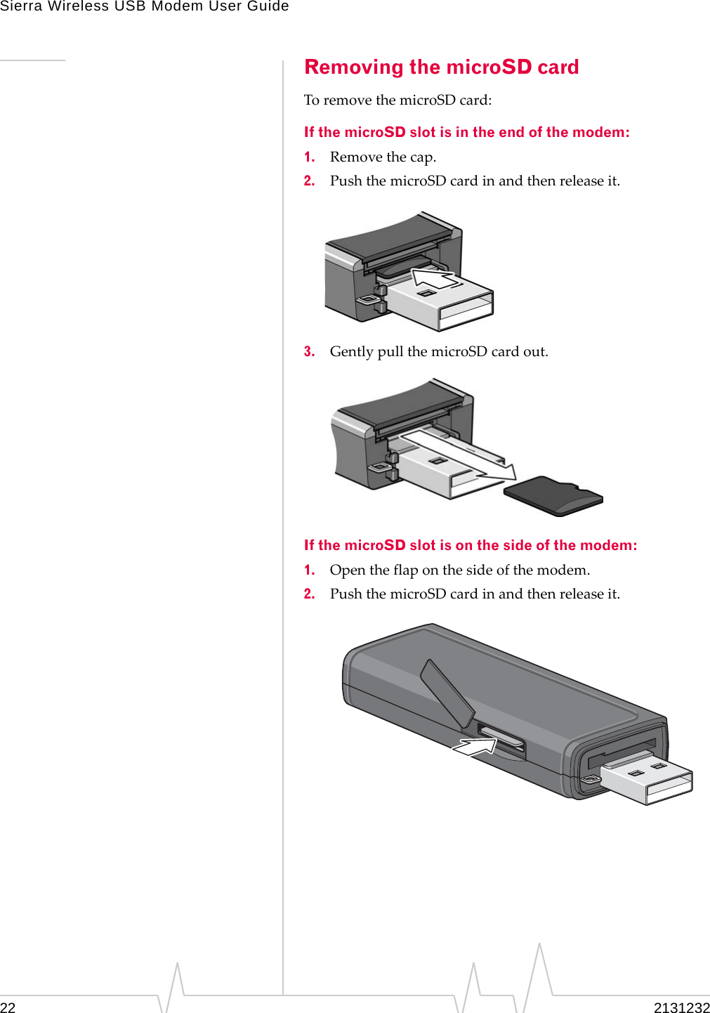 Sierra Wireless USB Modem User Guide22 2131232Removing the microSD cardToremovethemicroSDcard:If the microSD slot is in the end of the modem:1. Removethecap.2. PushthemicroSDcardinandthenreleaseit.3. GentlypullthemicroSDcardout.If the microSD slot is on the side of the modem:1. Opentheflaponthesideofthemodem.2. PushthemicroSDcardinandthenreleaseit.