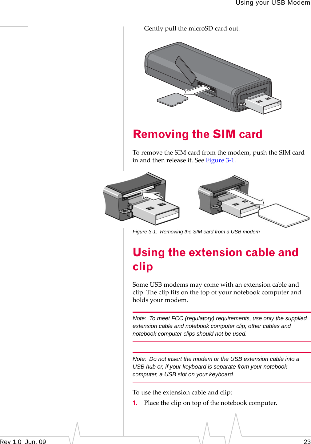 Using your USB ModemRev 1.0  Jun. 09 23GentlypullthemicroSDcardout.Removing the SIM cardToremovetheSIMcardfromthemodem,pushtheSIMcardinandthenreleaseit.SeeFigure 3‐1.Figure 3-1: Removing the SIM card from a USB modemUsing the extension cable and clipSomeUSBmodemsmaycomewithanextensioncableandclip.Theclipfitsonthetopofyournotebookcomputerandholdsyourmodem.Note: To meet FCC (regulatory) requirements, use only the supplied extension cable and notebook computer clip; other cables and notebook computer clips should not be used. Note: Do not insert the modem or the USB extension cable into a USB hub or, if your keyboard is separate from your notebook computer, a USB slot on your keyboard.Tousetheextensioncableandclip:1. Placetheclipontopofthenotebookcomputer.