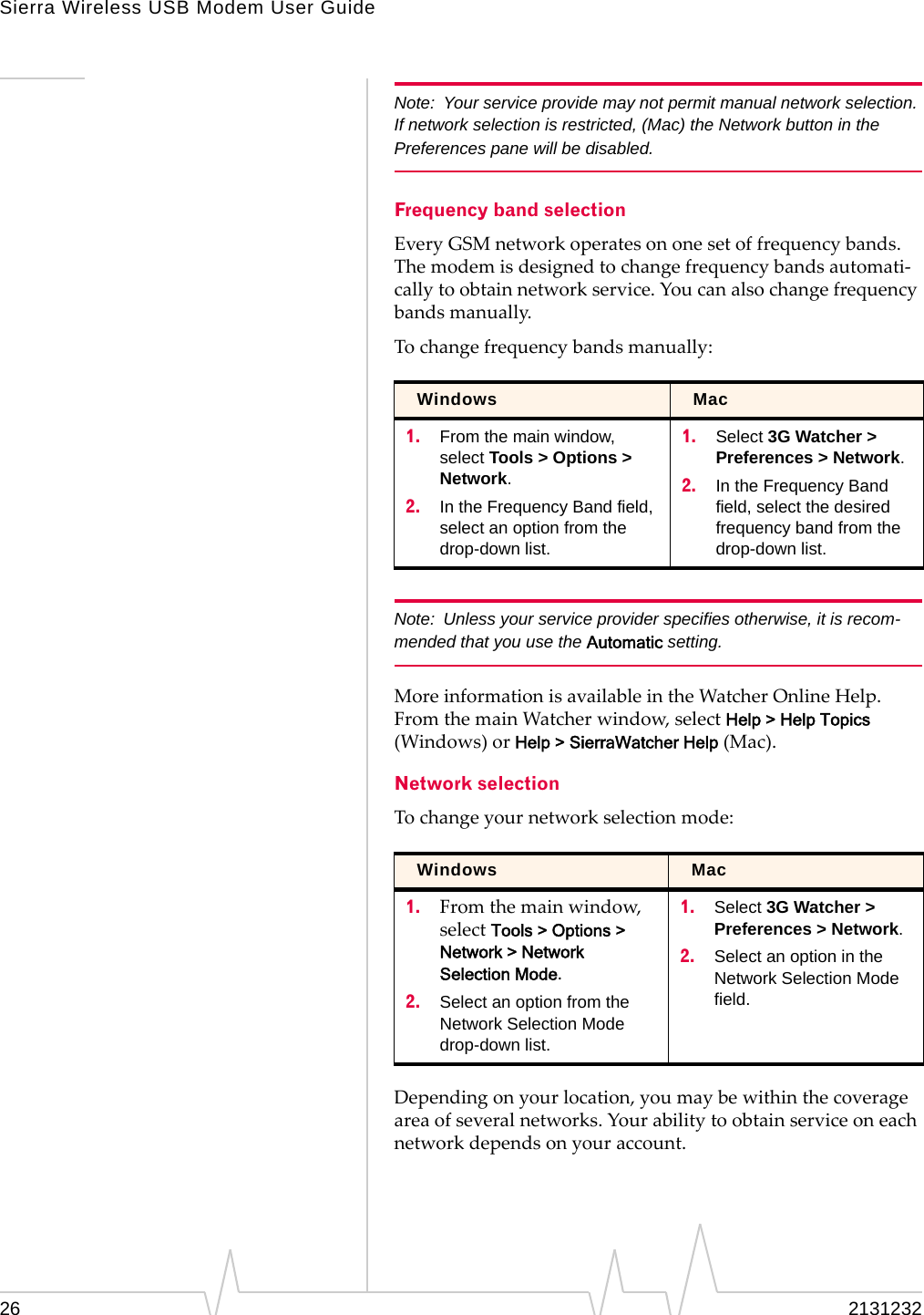 Sierra Wireless USB Modem User Guide26 2131232Note: Your service provide may not permit manual network selection. If network selection is restricted, (Mac) the Network button in the Preferences pane will be disabled.Frequency band selectionEveryGSMnetworkoperatesononesetoffrequencybands.Themodemisdesignedtochangefrequencybandsautomati‐callytoobtainnetworkservice.Youcanalsochangefrequencybandsmanually.Tochangefrequencybandsmanually:Note: Unless your service provider specifies otherwise, it is recom-mended that you use the Automatic setting.MoreinformationisavailableintheWatcherOnlineHelp.FromthemainWatcherwindow,selectHelp &gt; Help Topics(Windows)orHelp &gt; SierraWatcher Help(Mac).Network selectionTochangeyournetworkselectionmode:Dependingonyourlocation,youmaybewithinthecoverageareaofseveralnetworks.Yourabilitytoobtainserviceoneachnetworkdependsonyouraccount.Windows Mac1. From the main window, select Tools &gt; Options &gt; Network.2. In the Frequency Band field, select an option from the drop-down list.1. Select 3G Watcher &gt; Preferences &gt; Network.2. In the Frequency Band field, select the desired frequency band from the drop-down list.Windows Mac1. Fromthemainwindow,selectTools &gt; Options &gt; Network &gt; Network Selection Mode.2. Select an option from the Network Selection Mode drop-down list.1. Select 3G Watcher &gt; Preferences &gt; Network.2. Select an option in the Network Selection Mode field.