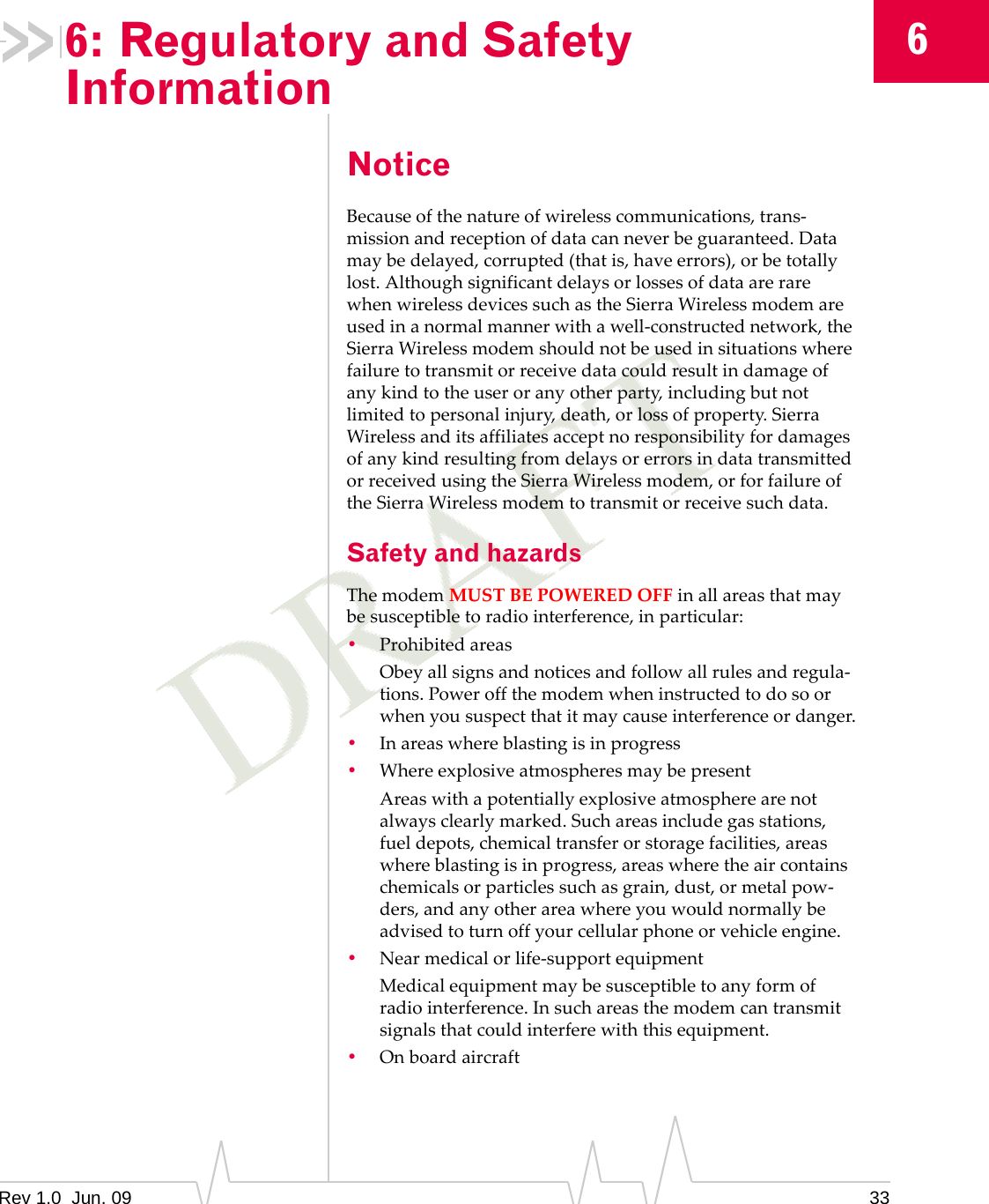 Rev 1.0  Jun. 09 3366: Regulatory and Safety InformationNoticeBecauseofthenatureofwirelesscommunications,trans‐missionandreceptionofdatacanneverbeguaranteed.Datamaybedelayed,corrupted(thatis,haveerrors),orbetotallylost.AlthoughsignificantdelaysorlossesofdataarerarewhenwirelessdevicessuchastheSierraWirelessmodemareusedinanormalmannerwithawell‐constructednetwork,theSierraWirelessmodemshouldnotbeusedinsituationswherefailuretotransmitorreceivedatacouldresultindamageofanykindtotheuseroranyotherparty,includingbutnotlimitedtopersonalinjury,death,orlossofproperty.SierraWirelessanditsaffiliatesacceptnoresponsibilityfordamagesofanykindresultingfromdelaysorerrorsindatatransmittedorreceivedusingtheSierraWirelessmodem,orforfailureoftheSierraWirelessmodemtotransmitorreceivesuchdata.Safety and hazardsThemodemMUSTBEPOWEREDOFFinallareasthatmaybesusceptibletoradiointerference,inparticular:•ProhibitedareasObeyallsignsandnoticesandfollowallrulesandregula‐tions.Poweroffthemodemwheninstructedtodosoorwhenyoususpectthatitmaycauseinterferenceordanger.•Inareaswhereblastingisinprogress•WhereexplosiveatmospheresmaybepresentAreaswithapotentiallyexplosiveatmospherearenotalwaysclearlymarked.Suchareasincludegasstations,fueldepots,chemicaltransferorstoragefacilities,areaswhereblastingisinprogress,areaswheretheaircontainschemicalsorparticlessuchasgrain,dust,ormetalpow‐ders,andanyotherareawhereyouwouldnormallybeadvisedtoturnoffyourcellularphoneorvehicleengine.•Nearmedicalorlife‐supportequipmentMedicalequipmentmaybesusceptibletoanyformofradiointerference.Insuchareasthemodemcantransmitsignalsthatcouldinterferewiththisequipment.•Onboardaircraft