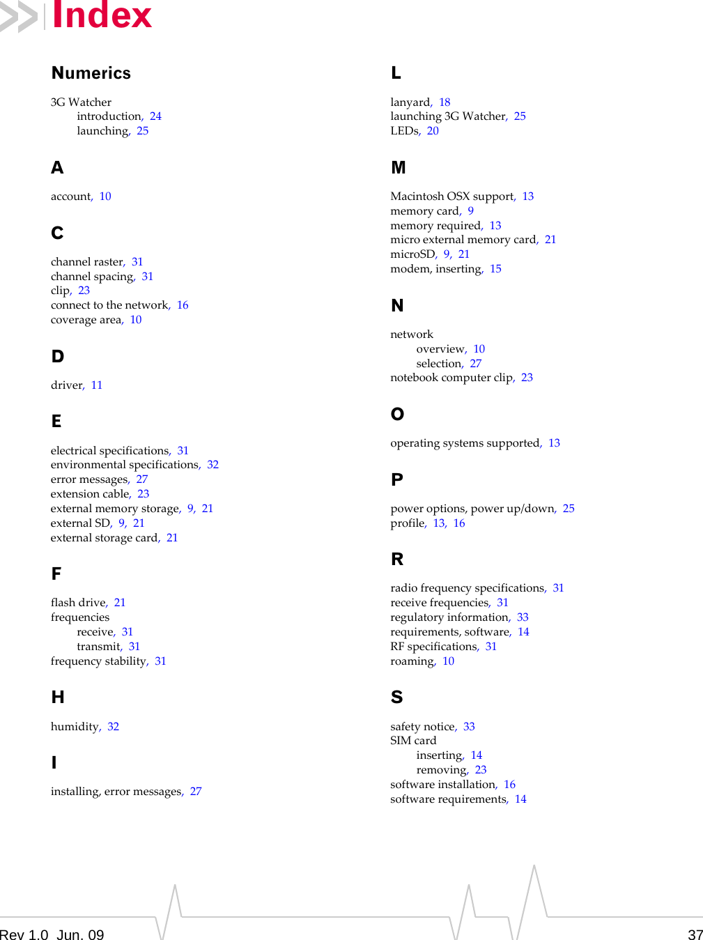 Rev 1.0  Jun. 09 37Numerics3GWatcherintroduction,24launching,25Aaccount,10Cchannelraster,31channelspacing,31clip,23connecttothenetwork,16coveragearea,10Ddriver,11Eelectricalspecifications,31environmentalspecifications,32errormessages,27extensioncable,23externalmemorystorage,9,21externalSD,9,21externalstoragecard,21Fflashdrive,21frequenciesreceive,31transmit,31frequencystability,31Hhumidity,32Iinstalling,errormessages,27Llanyard,18launching3GWatcher,25LEDs,20MMacintoshOSXsupport,13memorycard,9memoryrequired,13microexternalmemorycard,21microSD,9,21modem,inserting,15Nnetworkoverview,10selection,27notebookcomputerclip,23Ooperatingsystemssupported,13Ppoweroptions,powerup/down,25profile,13,16Rradiofrequencyspecifications,31receivefrequencies,31regulatoryinformation,33requirements,software,14RFspecifications,31roaming,10Ssafetynotice,33SIMcardinserting,14removing,23softwareinstallation,16softwarerequirements,14Index