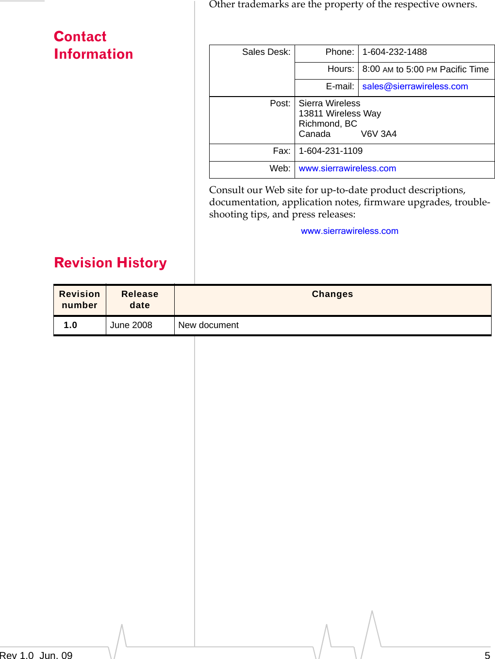 Rev 1.0  Jun. 09 5Othertrademarksarethepropertyoftherespectiveowners.Contact InformationConsultourWebsiteforup‐to‐dateproductdescriptions,documentation,applicationnotes,firmwareupgrades,trouble‐shootingtips,andpressreleases:www.sierrawireless.comRevision HistorySales Desk: Phone: 1-604-232-1488Hours: 8:00 AM to 5:00 PM Pacific TimeE-mail: sales@sierrawireless.comPost: Sierra Wireless13811 Wireless WayRichmond, BCCanada            V6V 3A4Fax: 1-604-231-1109Web: www.sierrawireless.comRevision number Release date Changes1.0 June 2008 New document