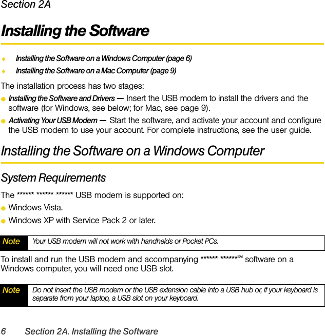 6 Section 2A. Installing the SoftwareSection 2AInstalling the SoftwareࡗInstalling the Software on a Windows Computer (page 6)ࡗInstalling the Software on a Mac Computer (page 9)The installation process has two stages:ⅷInstalling the Software and Drivers — Insert the USB modem to install the drivers and the software (for Windows, see below; for Mac, see page 9).ⅷActivating Your USB Modem — Start the software, and activate your account and configure the USB modem to use your account. For complete instructions, see the user guide.Installing the Software on a Windows ComputerSystem RequirementsThe ****** ****** ****** USB modem is supported on:ⅷWindows Vista.ⅷWindows XP with Service Pack 2 or later.To install and run the USB modem and accompanying ****** ******SM software on a Windows computer, you will need one USB slot.Note Your USB modem will not work with handhelds or Pocket PCs.Note Do not insert the USB modem or the USB extension cable into a USB hub or, if your keyboard is separate from your laptop, a USB slot on your keyboard.