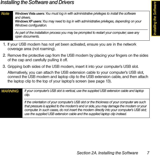 Installing the SoftwareSection 2A. Installing the Software 7Installing the Software and Drivers1. If your USB modem has not yet been activated, ensure you are in the network coverage area (not roaming).2. Remove the protective cap from the USB modem by placing your fingers on the sides of the cap and carefully pulling it off.3. Gripping both sides of the USB modem, insert it into your computer’s USB slot.Alternatively, you can attach the USB extension cable to your computer’s USB slot, connect the USB modem and laptop clip to the USB extension cable, and then attach the laptop clip to the top of your laptop’s screen (see page 13).Note Windows Vista users: You must log in with administrative privileges to install the software and drivers. Windows XP users: You may need to log in with administrative privileges, depending on your Windows configuration.As part of the installation process you may be prompted to restart your computer; save any open documents.WARNING If your computer’s USB slot is vertical, use the supplied USB extension cable and laptop clip.If the orientation of your computer’s USB slot or the thickness of your computer are such that pressure is applied to the modem’s end or side, you may damage the modem or your computer. In such cases, do not insert the modem directly into your computer’s USB slot; use the supplied USB extension cable and the supplied laptop clip instead.