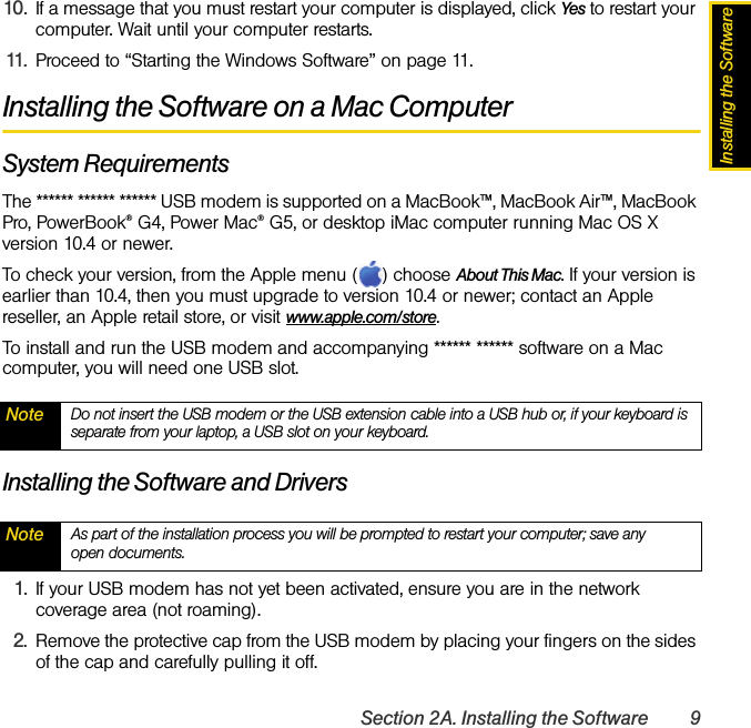 Installing the SoftwareSection 2A. Installing the Software 910. If a message that you must restart your computer is displayed, click Yes to restart your computer. Wait until your computer restarts.11. Proceed to “Starting the Windows Software” on page 11.Installing the Software on a Mac ComputerSystem RequirementsThe ****** ****** ****** USB modem is supported on a MacBook™, MacBook Air™, MacBook Pro, PowerBook® G4, Power Mac® G5, or desktop iMac computer running Mac OS X version 10.4 or newer.To check your version, from the Apple menu ( ) choose About This Mac. If your version is earlier than 10.4, then you must upgrade to version 10.4 or newer; contact an Apple reseller, an Apple retail store, or visit www.apple.com/store.To install and run the USB modem and accompanying ****** ****** software on a Mac computer, you will need one USB slot.Installing the Software and Drivers1. If your USB modem has not yet been activated, ensure you are in the network coverage area (not roaming).2. Remove the protective cap from the USB modem by placing your fingers on the sides of the cap and carefully pulling it off.Note Do not insert the USB modem or the USB extension cable into a USB hub or, if your keyboard is separate from your laptop, a USB slot on your keyboard.Note As part of the installation process you will be prompted to restart your computer; save any open documents.