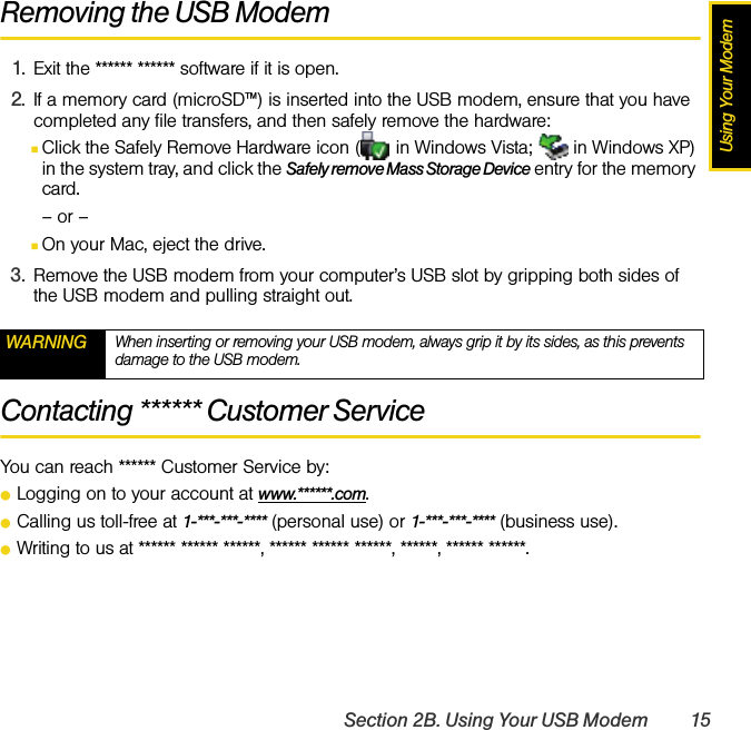Using Your ModemSection 2B. Using Your USB Modem 15Removing the USB Modem1. Exit the ****** ****** software if it is open.2. If a memory card (microSD™) is inserted into the USB modem, ensure that you have completed any file transfers, and then safely remove the hardware:ⅢClick the Safely Remove Hardware icon (  in Windows Vista;   in Windows XP) in the system tray, and click the Safely remove Mass Storage Device entry for the memory card.– or –ⅢOn your Mac, eject the drive.3. Remove the USB modem from your computer’s USB slot by gripping both sides of the USB modem and pulling straight out.Contacting ****** Customer ServiceYou can reach ****** Customer Service by:ⅷLogging on to your account at www.******.com.ⅷCalling us toll-free at 1-***-***-**** (personal use) or 1-***-***-**** (business use).ⅷWriting to us at ****** ****** ******, ****** ****** ******, ******, ****** ******.WARNING When inserting or removing your USB modem, always grip it by its sides, as this prevents damage to the USB modem.