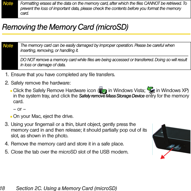 18 Section 2C. Using a Memory Card (microSD)Removing the Memory Card (microSD)1. Ensure that you have completed any file transfers.2. Safely remove the hardware:ⅢClick the Safely Remove Hardware icon (  in Windows Vista;   in Windows XP) in the system tray, and click the Safely remove Mass Storage Device entry for the memory card.– or –ⅢOn your Mac, eject the drive.3. Using your fingernail or a thin, blunt object, gently press the memory card in and then release; it should partially pop out of its slot, as shown in the photo.4. Remove the memory card and store it in a safe place.5. Close the tab over the microSD slot of the USB modem.Note Formatting erases all the data on the memory card, after which the files CANNOT be retrieved. To prevent the loss of important data, please check the contents before you format the memory card.Note The memory card can be easily damaged by improper operation. Please be careful when inserting, removing, or handling it.DO NOT remove a memory card while files are being accessed or transferred. Doing so will result in loss or damage of data.