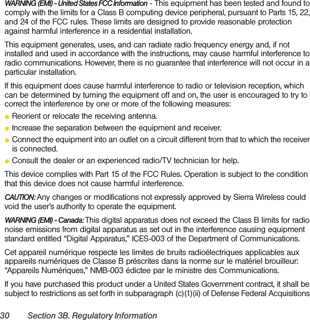 30 Section 3B. Regulatory InformationWARNING (EMI) - United States FCC Information - This equipment has been tested and found to comply with the limits for a Class B computing device peripheral, pursuant to Parts 15, 22, and 24 of the FCC rules. These limits are designed to provide reasonable protection against harmful interference in a residential installation.This equipment generates, uses, and can radiate radio frequency energy and, if not installed and used in accordance with the instructions, may cause harmful interference to radio communications. However, there is no guarantee that interference will not occur in a particular installation.If this equipment does cause harmful interference to radio or television reception, which can be determined by turning the equipment off and on, the user is encouraged to try to correct the interference by one or more of the following measures:ⅷReorient or relocate the receiving antenna.ⅷIncrease the separation between the equipment and receiver.ⅷConnect the equipment into an outlet on a circuit different from that to which the receiver is connected.ⅷConsult the dealer or an experienced radio/TV technician for help.This device complies with Part 15 of the FCC Rules. Operation is subject to the condition that this device does not cause harmful interference.CAUTION: Any changes or modifications not expressly approved by Sierra Wireless could void the user’s authority to operate the equipment.WARNING (EMI) - Canada: This digital apparatus does not exceed the Class B limits for radio noise emissions from digital apparatus as set out in the interference causing equipment standard entitled “Digital Apparatus,” ICES-003 of the Department of Communications.Cet appareil numérique respecte les limites de bruits radioélectriques applicables aux appareils numériques de Classe B préscrites dans la norme sur le matériel brouilleur: “Appareils Numériques,” NMB-003 édictee par le ministre des Communications.If you have purchased this product under a United States Government contract, it shall be subject to restrictions as set forth in subparagraph (c)(1)(ii) of Defense Federal Acquisitions 