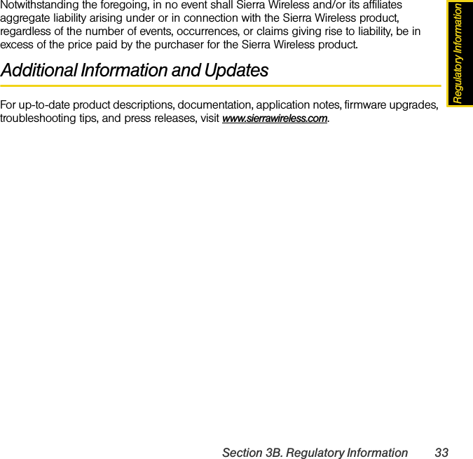 Regulatory InformationSection 3B. Regulatory Information 33Notwithstanding the foregoing, in no event shall Sierra Wireless and/or its affiliates aggregate liability arising under or in connection with the Sierra Wireless product, regardless of the number of events, occurrences, or claims giving rise to liability, be in excess of the price paid by the purchaser for the Sierra Wireless product.Additional Information and UpdatesFor up-to-date product descriptions, documentation, application notes, firmware upgrades, troubleshooting tips, and press releases, visit www.sierrawireless.com.