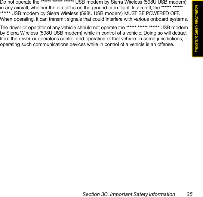 Important Safety InformationSection 3C. Important Safety Information 35Do not operate the ****** ****** ****** USB modem by Sierra Wireless (598U USB modem) in any aircraft, whether the aircraft is on the ground or in flight. In aircraft, the ****** ****** ****** USB modem by Sierra Wireless (598U USB modem) MUST BE POWERED OFF. When operating, it can transmit signals that could interfere with various onboard systems.The driver or operator of any vehicle should not operate the ****** ****** ****** USB modem by Sierra Wireless (598U USB modem) while in control of a vehicle. Doing so will detract from the driver or operator&apos;s control and operation of that vehicle. In some jurisdictions, operating such communications devices while in control of a vehicle is an offense.