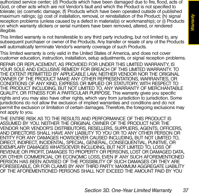 WarrantySection 3D. One-Year Limited Warranty 37authorized service center; (d) Products which have been damaged due to fire, flood, acts of God, or other acts which are not Vendor’s fault and which the Product is not specified to tolerate; (e) cosmetic damage; (f) Products which have been operated outside of published maximum ratings; (g) cost of installation, removal, or reinstallation of the Product; (h) signal reception problems (unless caused by a defect in material(s) or workmanship); or (i) Products on which warranty stickers or serial numbers have been removed, altered, or rendered illegible.This limited warranty is not transferable to any third party including, but not limited to, any subsequent purchaser or owner of the Products. Any transfer or resale of any of the Products will automatically terminate Vendor’s warranty coverage of such Products.This limited warranty is only valid in the United States of America, and does not cover customer education, instruction, installation, setup adjustments, or signal reception problems.REPAIR OR REPLACEMENT, AS PROVIDED FOR UNDER THIS LIMITED WARRANTY, IS YOUR SOLE AND EXCLUSIVE REMEDY FOR BREACH OF THIS LIMITED WARRANTY. TO THE EXTENT PERMITTED BY APPLICABLE LAW, NEITHER VENDOR NOR THE ORIGINAL OWNER OF THE PRODUCT MAKE ANY OTHER REPRESENTATIONS, WARRANTIES, OR CONDITIONS OF ANY KIND, EXPRESS OR IMPLIED OR STATUTORY, WITH RESPECT TO THE PRODUCT INCLUDING, BUT NOT LIMITED TO, ANY WARRANTY OF MERCHANTABLE QUALITY, OR FITNESS FOR A PARTICULAR PURPOSE. This warranty gives you specific rights and you may also have other rights, which vary from jurisdiction to jurisdiction. Some jurisdictions do not allow the exclusion of implied warranties and conditions and do not permit the exclusion or limitation of certain damages. Therefore, the foregoing exclusions may not apply to you.THE ENTIRE RISK AS TO THE RESULTS AND PERFORMANCE OF THIS PRODUCT IS ASSUMED BY YOU. NEITHER THE ORIGINAL OWNER OF THE PRODUCT NOR THE VENDOR NOR VENDOR’S DISTRIBUTORS, RESELLERS, SUPPLIERS, AGENTS, OFFICERS, AND DIRECTORS SHALL HAVE ANY LIABILITY TO YOU OR TO ANY OTHER PERSON OR ENTITY FOR ANY DAMAGES HOWSOEVER CAUSED INCLUDING, BUT NOT LIMITED TO, DIRECT, INDIRECT, INCIDENTAL, SPECIAL, GENERAL, CONSEQUENTIAL, PUNITIVE, OR EXEMPLARY DAMAGES WHATSOEVER INCLUDING, BUT NOT LIMITED TO, LOSS OF REVENUE OR PROFIT, DAMAGES TO PROPERTY OR PERSONS, LOST OR DAMAGED DATA, OR OTHER COMMERCIAL OR ECONOMIC LOSS, EVEN IF ANY SUCH AFOREMENTIONED PERSON HAS BEEN ADVISED OF THE POSSIBILITY OF SUCH DAMAGES OR THEY ARE FORESEEABLE, OR FOR CLAIMS BY ANY THIRD PARTY. MAXIMUM AGGREGATE LIABILITY OF THE AFOREMENTIONED PERSONS SHALL NOT EXCEED THE AMOUNT PAID BY YOU 