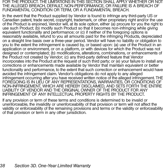 38 Section 3D. One-Year Limited WarrantyFOR THE PRODUCT. THE LIMITATIONS IN THIS SECTION SHALL APPLY WHETHER OR NOT THE ALLEGED BREACH, DEFAULT, NON-PERFORMANCE, OR FAILURE IS A BREACH OF FUNDAMENTAL CONDITION OR TERM, OR A FUNDAMENTAL BREACH.In the event that the Product supplied by Vendor is found to infringe any third-party US or Canadian patent, trade secret, copyright, trademark, or other proprietary right and/or the use of the Product is enjoined, Vendor will, at its sole option, either (a) procure for you the right to use such Product; (b) modify such Product so that it becomes non-infringing while giving equivalent functionality and performance; or (c) if neither of the foregoing options is reasonably available, refund to you all amounts paid for the infringing Products, depreciated on a straight line basis over a three-year period. Vendor will have no liability or obligation to you to the extent the infringement is caused by, or based upon: (a) use of the Product in an application or environment, or on a platform, or with devices for which the Product was not designed or contemplated; (b) modifications, alterations, combinations, or enhancements of the Product not created by Vendor; (c) any third-party defined feature that Vendor incorporates into the Product at the request of such third party; or (e) your failure to install any corrections or enhancements made available by Vendor that maintain equivalent or better functionality and performance, to the extent that such correction or enhancement would have avoided the infringement claim. Vendor’s obligations do not apply to any alleged infringement occurring after you have received written notice of the alleged infringement. THE FOREGOING IS IN LIEU OF ANY REPRESENTATIONS, WARRANTIES, OR CONDITIONS OF NON-INFRINGEMENT, WHICH ARE HEREBY DISCLAIMED, AND SETS FORTH THE ENTIRE LIABILITY OF VENDOR AND THE ORIGINAL OWNER OF THE PRODUCT FOR ANY INFRINGEMENT OF ANY INTELLECTUAL PROPERTY RIGHTS BY THE PRODUCT.If any provision or term of these terms and conditions is determined to be invalid or unenforceable, the invalidity or unenforceability of that provision or term will not affect the validity or enforceability of the remaining provisions and terms or the validity or enforceability of that provision or term in any other jurisdiction.
