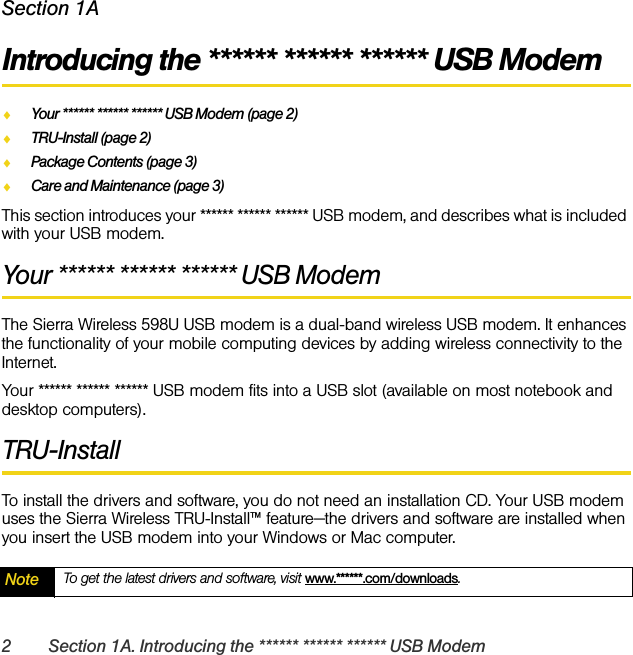 2 Section 1A. Introducing the ****** ****** ****** USB ModemSection 1AIntroducing the ****** ****** ****** USB ModemࡗYour ****** ****** ****** USB Modem (page 2)ࡗTRU-Install (page 2)ࡗPackage Contents (page 3)ࡗCare and Maintenance (page 3)This section introduces your ****** ****** ****** USB modem, and describes what is included with your USB modem.Your ****** ****** ****** USB ModemThe Sierra Wireless 598U USB modem is a dual-band wireless USB modem. It enhances the functionality of your mobile computing devices by adding wireless connectivity to the Internet.Your ****** ****** ****** USB modem fits into a USB slot (available on most notebook and desktop computers).TRU-InstallTo install the drivers and software, you do not need an installation CD. Your USB modem uses the Sierra Wireless TRU-Install™ feature—the drivers and software are installed when you insert the USB modem into your Windows or Mac computer.Note To get the latest drivers and software, visit www.******.com/downloads.