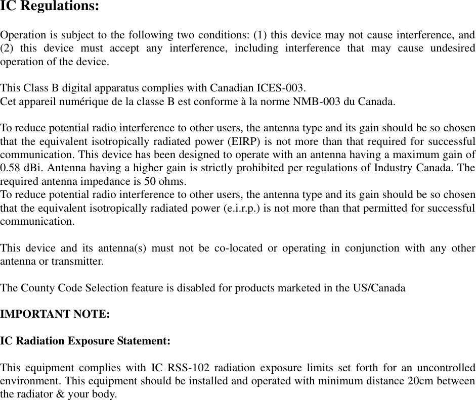 IC Regulations:  Operation is subject to the following two conditions: (1) this device may not cause interference, and (2)  this  device  must  accept  any  interference,  including  interference  that  may  cause  undesired operation of the device.  This Class B digital apparatus complies with Canadian ICES-003. Cet appareil numérique de la classe B est conforme à la norme NMB-003 du Canada.  To reduce potential radio interference to other users, the antenna type and its gain should be so chosen that the equivalent isotropically radiated power (EIRP) is not more than that required for successful communication. This device has been designed to operate with an antenna having a maximum gain of 0.58 dBi. Antenna having a higher gain is strictly prohibited per regulations of Industry Canada. The required antenna impedance is 50 ohms. To reduce potential radio interference to other users, the antenna type and its gain should be so chosen that the equivalent isotropically radiated power (e.i.r.p.) is not more than that permitted for successful communication.  This  device  and  its  antenna(s)  must  not  be  co-located  or  operating  in  conjunction  with  any  other antenna or transmitter.  The County Code Selection feature is disabled for products marketed in the US/Canada  IMPORTANT NOTE:  IC Radiation Exposure Statement:  This  equipment  complies  with  IC  RSS-102  radiation  exposure  limits  set  forth  for  an uncontrolled environment. This equipment should be installed and operated with minimum distance 20cm between the radiator &amp; your body.  
