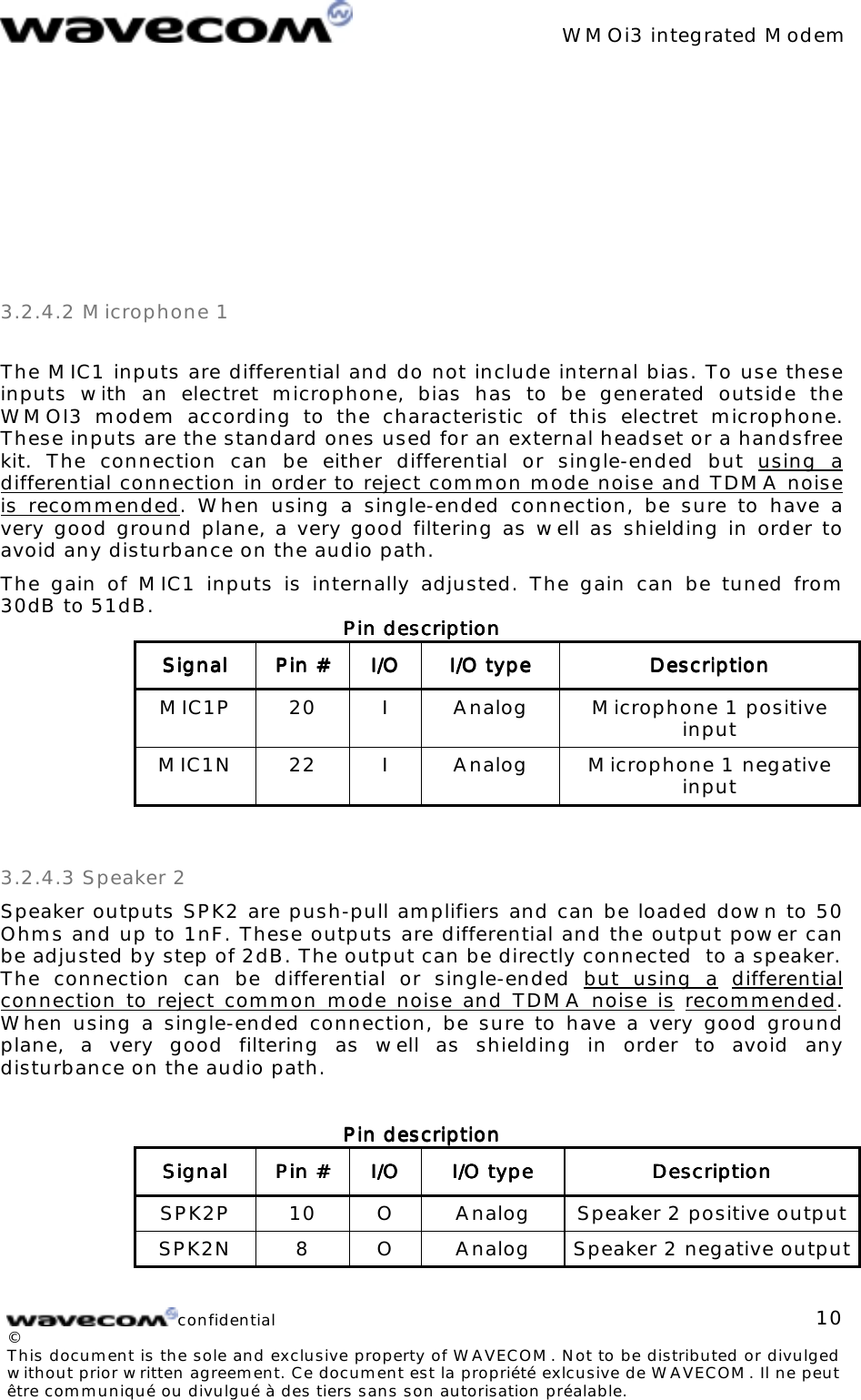 WMOi3 integrated Modemconfidential©This document is the sole and exclusive property of WAVECOM. Not to be distributed or divulgedwithout prior written agreement. Ce document est la propriété exlcusive de WAVECOM. Il ne peutêtre communiqué ou divulgué à des tiers sans son autorisation préalable.103.2.4.2 Microphone 1The MIC1 inputs are differential and do not include internal bias. To use theseinputs with an electret microphone, bias has to be generated outside theWMOI3 modem according to the characteristic of this electret microphone.These inputs are the standard ones used for an external headset or a handsfreekit. The connection can be either differential or single-ended but using adifferential connection in order to reject common mode noise and TDMA noiseis recommended. When using a single-ended connection, be sure to have avery good ground plane, a very good filtering as well as shielding in order toavoid any disturbance on the audio path.The gain of MIC1 inputs is internally adjusted. The gain can be tuned from30dB to 51dB. Pin descriptionPin descriptionPin descriptionPin descriptionSignalSignalSignalSignal Pin #Pin #Pin #Pin # I/OI/OI/OI/O I/O typeI/O typeI/O typeI/O type DescriptionDescriptionDescriptionDescriptionMIC1P 20 I Analog Microphone 1 positiveinputMIC1N 22 I Analog Microphone 1 negativeinput3.2.4.3 Speaker 2Speaker outputs SPK2 are push-pull amplifiers and can be loaded down to 50Ohms and up to 1nF. These outputs are differential and the output power canbe adjusted by step of 2dB. The output can be directly connected to a speaker.The connection can be differential or single-ended but using a differentialconnection to reject common mode noise and TDMA noise is recommended.When using a single-ended connection, be sure to have a very good groundplane, a very good filtering as well as shielding in order to avoid anydisturbance on the audio path.Pin descriptionPin descriptionPin descriptionPin descriptionSignalSignalSignalSignal Pin #Pin #Pin #Pin # I/OI/OI/OI/O I/O typeI/O typeI/O typeI/O type DescriptionDescriptionDescriptionDescriptionSPK2P 10 O Analog Speaker 2 positive outputSPK2N 8 O Analog Speaker 2 negative output