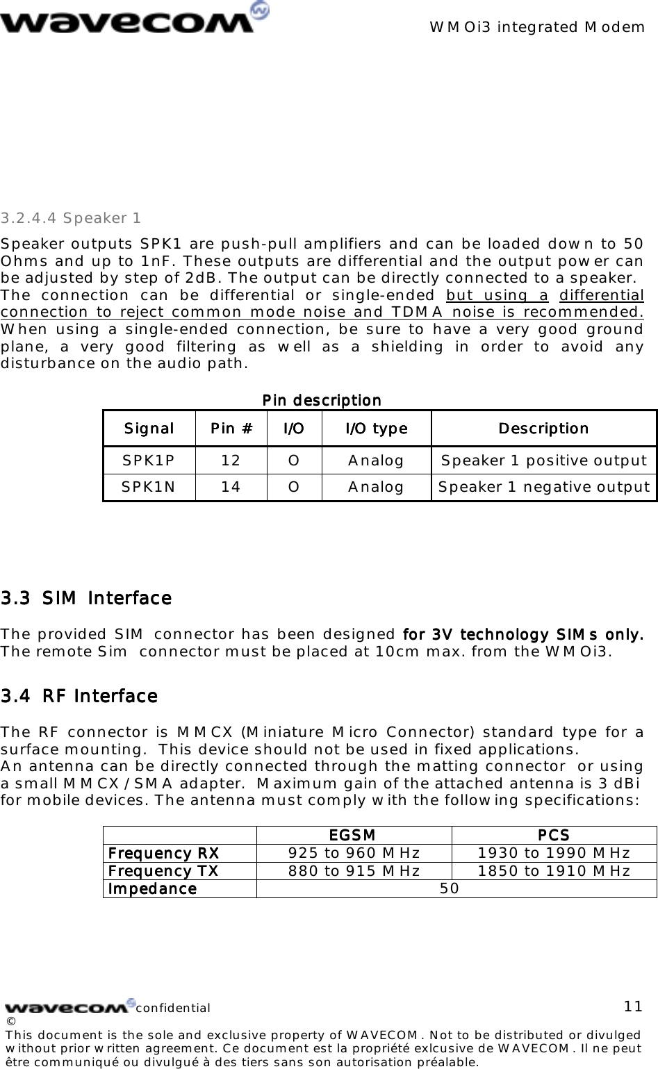 WMOi3 integrated Modemconfidential©This document is the sole and exclusive property of WAVECOM. Not to be distributed or divulgedwithout prior written agreement. Ce document est la propriété exlcusive de WAVECOM. Il ne peutêtre communiqué ou divulgué à des tiers sans son autorisation préalable.113.2.4.4 Speaker 1Speaker outputs SPK1 are push-pull amplifiers and can be loaded down to 50Ohms and up to 1nF. These outputs are differential and the output power canbe adjusted by step of 2dB. The output can be directly connected to a speaker.The connection can be differential or single-ended but using a differentialconnection to reject common mode noise and TDMA noise is recommended.When using a single-ended connection, be sure to have a very good groundplane, a very good filtering as well as a shielding in order to avoid anydisturbance on the audio path.Pin descriptionPin descriptionPin descriptionPin descriptionSignalSignalSignalSignal Pin #Pin #Pin #Pin # I/OI/OI/OI/O I/O typeI/O typeI/O typeI/O type DescriptionDescriptionDescriptionDescriptionSPK1P 12 O Analog Speaker 1 positive outputSPK1N 14 O Analog Speaker 1 negative output3.33.33.33.3 SIM InterfaceSIM InterfaceSIM InterfaceSIM InterfaceThe provided SIM connector has been designed for 3V technology for 3V technology for 3V technology for 3V technology SIMs only.SIMs only.SIMs only.SIMs only.The remote Sim connector must be placed at 10cm max. from the WMOi3.3.43.43.43.4 RF InterfaceRF InterfaceRF InterfaceRF InterfaceThe RF connector is MMCX (Miniature Micro Connector) standard type for asurface mounting. This device should not be used in fixed applications.An antenna can be directly connected through the matting connector or usinga small MMCX / SMA adapter. Maximum gain of the attached antenna is 3 dBifor mobile devices. The antenna must comply with the following specifications:EGSMEGSMEGSMEGSM PCSPCSPCSPCSFrequency RXFrequency RXFrequency RXFrequency RX 925 to 960 MHz 1930 to 1990 MHzFrequency TXFrequency TXFrequency TXFrequency TX 880 to 915 MHz 1850 to 1910 MHzImpedanceImpedanceImpedanceImpedance 50 