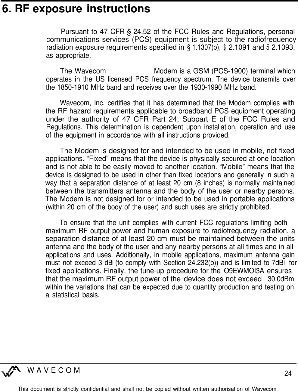 6. RF exposure instructionsPursuant to 47 CFR 5 24.52 of the FCC Rules and Regulations, personalcommunications services (PCS) equipment is subject to the radiofrequencyradiation exposure requirements specified in § 1.1307(b), $j 2.1091 and 5 2.1093,as appropriate.The Wavecom WM02-G1900 Modem is a GSM (PCS-1900) terminal whichoperates in the US licensed PCS frequency spectrum. The device transmits overthe 1850-1910 MHz band and receives over the 1930-1990 MHz band.Wavecom, Inc. certifies that it has determined that the Modem complies withthe RF hazard requirements applicable to broadband PCS equipment operatingunder the authority of 47 CFR Part 24, Subpart E of the FCC Rules andRegulations. This determination is dependent upon installation, operation and useof the equipment in accordance with all instructions provided.The Modem is designed for and intended to be used in mobile, not fixedapplications. “Fixed” means that the device is physically secured at one locationand is not able to be easily moved to another location. “Mobile” means that thedevice is designed to be used in other than fixed locations and generally in such away that a separation distance of at least 20 cm (8 inches) is normally maintainedbetween the transmitters antenna and the body of the user or nearby persons.The Modem is not designed for or intended to be used in portable applications(within 20 cm of the body of the user) and such uses are strictly prohibited.To ensure that the unit complies with current FCC regulations limiting bothmaximum RF output power and human exposure to radiofrequency radiation, aseparation distance of at least 20 cm must be maintained between the unitsantenna and the body of the user and any nearby persons at all times and in allapplications and uses. Additionally, in mobile applications, maximum antenna gainmust not exceed 3 dBi (to comply with Section 24.232(b)) and is limited to 7dBi73dB forfixed applications. Finally, the tune-up procedure for the O9EWMOI3A ensuresthat the maximum RF output power of the device does not exceed 30.0dBmwithin the variations that can be expected due to quantity production and testing ona statistical basis.WAVECOM24This document is strictly confidential and shall not be copied without written authorisation of Wavecom