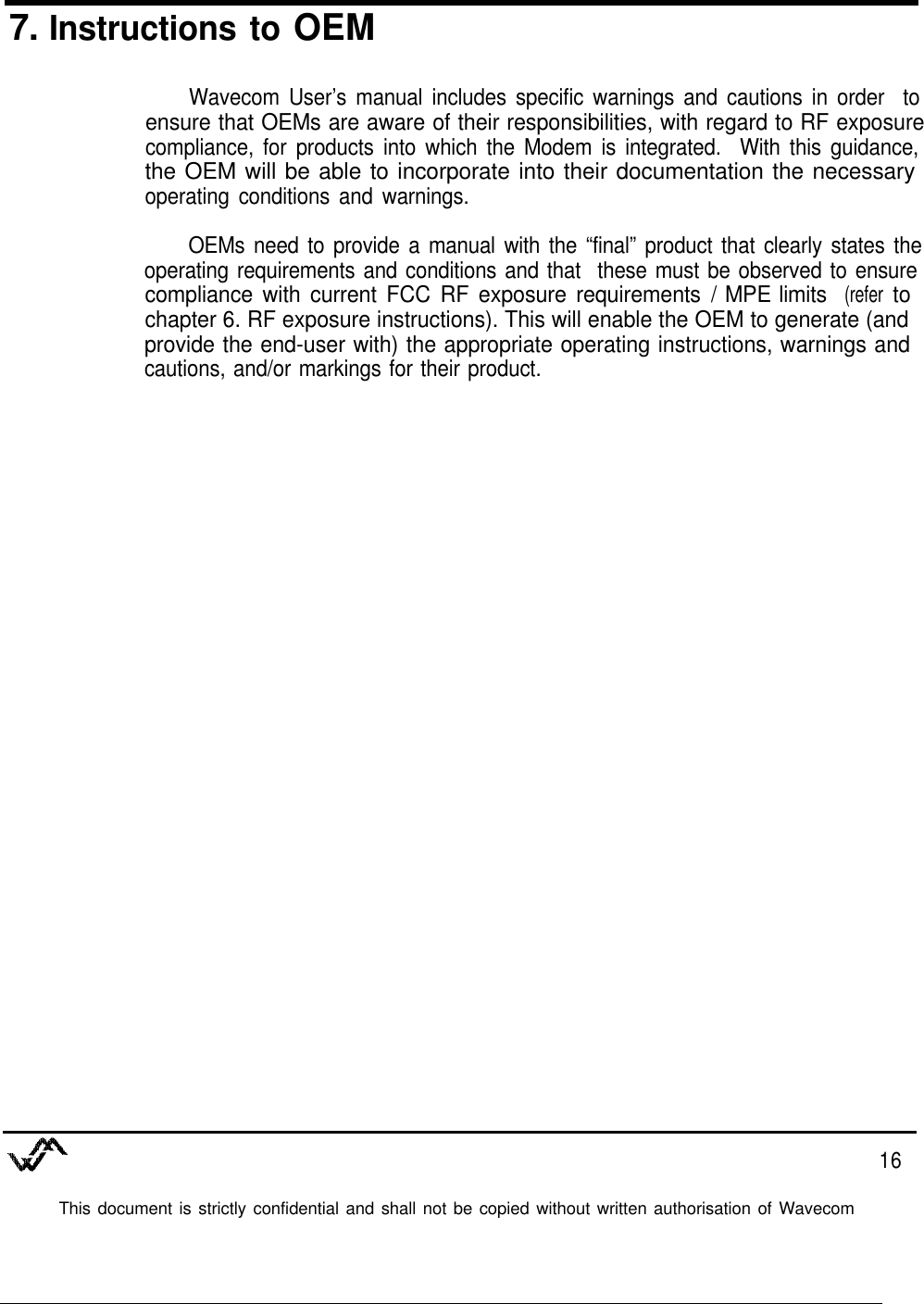 7. Instructions to OEMWavecom User’s manual includes specific warnings and cautions in order toensure that OEMs are aware of their responsibilities, with regard to RF exposurecompliance, for products into which the Modem is integrated. With this guidance,the OEM will be able to incorporate into their documentation the necessaryoperating conditions and warnings.OEMs need to provide a manual with the “final” product that clearly states theoperating requirements and conditions and that these must be observed to ensurecompliance with current FCC RF exposure requirements / MPE limits (refer tochapter 6. RF exposure instructions). This will enable the OEM to generate (andprovide the end-user with) the appropriate operating instructions, warnings andcautions, and/or markings for their product.16This document is strictly confidential and shall not be copied without written authorisation of Wavecom